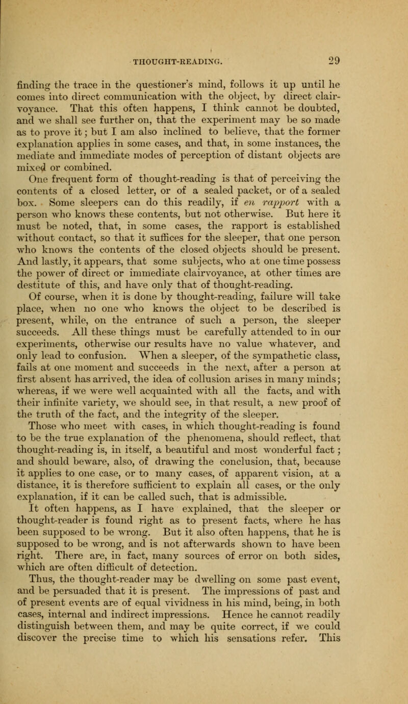 finding the trace in the questioner's mind, follows it up until he conies into direct communication with the object, by direct clair- voyance. That this often happens, I think cannot be doubted, and we shall see further on, that the experiment may be so made as to prove it; but I am also inclined to believe, that the former explanation applies in some cases, and that, in some instances, the mediate and immediate modes of perception of distant objects are mixed or combined. One frequent form of thought-reading is that of perceiving the contents of a closed letter, or of a sealed packet, or of a sealed box. Some sleepers can do this readily, if en rapport with a person who knows these contents, but not otherwise. But here it must be noted, that, in some cases, the rapport is established without contact, so that it suffices for the sleeper, that one person who knows the contents of the closed objects should be present. And lastly, it appears, that some subjects, who at one time possess the power of direct or immediate clairvoyance, at other times are destitute of this, and have only that of thought-reading. Of course, when it is done by thought-reading, failure will take place, when no one who knows the object to be described is present, while, on the entrance of such a person, the sleeper succeeds. All these things must be carefully attended to in our experiments, otherwise our results have no value whatever, and only lead to confusion. When a sleeper, of the sympathetic class, fails at one moment and succeeds in the next, after a person at first absent has arrived, the idea of collusion arises in many minds; whereas, if we were well acquainted with all the facts, and with their infinite variety, we should see, in that result, a new proof of the truth of the fact, and the integrity of the sleeper. Those who meet with cases, in which thought-reading is found to be the true explanation of the phenomena, should reflect, that thought-reading is, in itself, a beautiful and most wonderful fact; and should beware, also, of drawing the conclusion, that, because it applies to one case, or to many cases, of apparent vision, at a distance, it is therefore sufficient to explain all cases, or the only explanation, if it can be called such, that is admissible. It often happens, as I have explained, that the sleeper or thought-reader is found right as to present facts, where he has been supposed to be wrong. But it also often happens, that he is supposed to be wrong, and is not afterwards shown to have been right. There are, in fact, many sources of error on both sides, which are often difficult of detection. Thus, the thought-reader may be dwelling on some past event, and be persuaded that it is present. The impressions of past and of present events are of equal vividness in his mind, being, in both cases, internal and indirect impressions. Hence he cannot readily distinguish between them, and may be quite correct, if we could discover the precise time to which his sensations refer. This