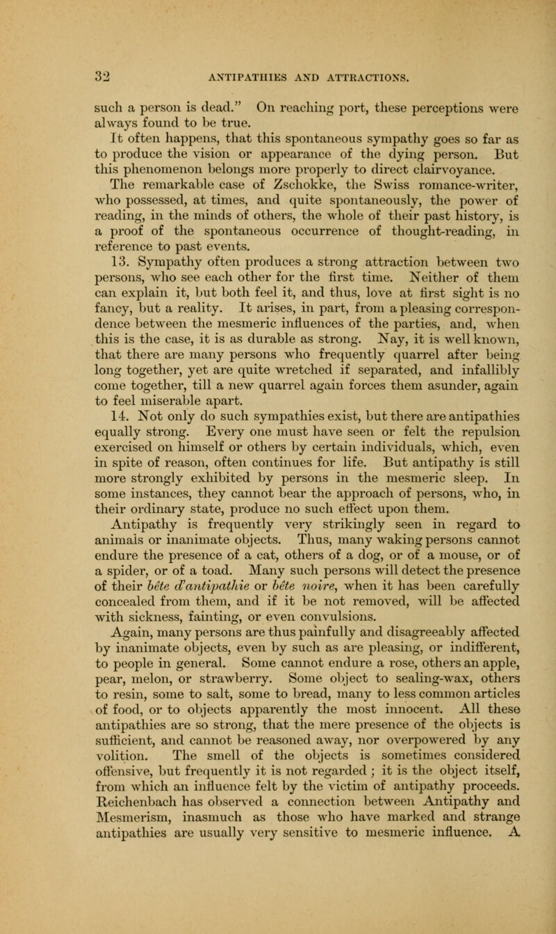 such a person is dead. On reaching port, these perceptions were always found to be true. It often happens, that this spontaneous sympathy goes so far as to produce the vision or appearance of the dying person. But this phenomenon belongs more properly to direct clairvoyance. The remarkable case of Zschokke, the Swiss romance-writer, who possessed, at times, and quite spontaneously, the power of reading, in the minds of others, the whole of their past history, is a proof of the spontaneous occurrence of thought-reading, in reference to past events. 13. Sympathy often produces a strong attraction between two persons, who see each other for the first time. Neither of them can explain it, but both feel it, and thus, love at first sight is no fancy, but a reality. It arises, in part, from a pleasing correspon- dence between the mesmeric influences of the parties, and, when this is the case, it is as durable as strong. Nay, it is well known, that there are many persons who frequently quarrel after being long together, yet are quite wretched if separated, and infallibly come together, till a new quarrel again forces them asunder, again to feel miserable apart. 14. Not only do such sympathies exist, but there are antipathies equally strong. Every one must have seen or felt the repulsion exercised on himself or others by certain individuals, which, even in spite of reason, often continues for life. But antipathy is still more strongly exhibited by persons in the mesmeric sleep. In some instances, they cannot bear the approach of persons, who, in their ordinary state, produce no such effect upon them. Antipathy is frequently very strikingly seen in regard to animals or inanimate objects. Thus, many waking persons cannot endure the presence of a cat, others of a dog, or of a mouse, or of a spider, or of a toad. Many such persons will detect the presence of their bete oVantipatliie or bete noire, when it has been carefully concealed from them, and if it be not removed, will be affected with sickness, fainting, or even convulsions. Again, many persons are thus painfully and disagreeably affected by inanimate objects, even by such as are pleasing, or indifferent, to people in general. Some cannot endure a rose, others an apple, pear, melon, or strawberry. Some object to sealing-wax, others to resin, some to salt, some to bread, many to less common articles of food, or to objects apparently the most innocent. All these antipathies are so strong, that the mere presence of the objects is sufficient, and cannot be reasoned away, nor overpowered by any volition. The smell of the objects is sometimes considered offensive, but frequently it is not regarded ; it is the object itself, from which an influence felt by the victim of antipathy proceeds. Reichenbach has observed a connection between Antipathy and Mesmerism, inasmuch as those who have marked and strange antipathies are usually very sensitive to mesmeric influence. A