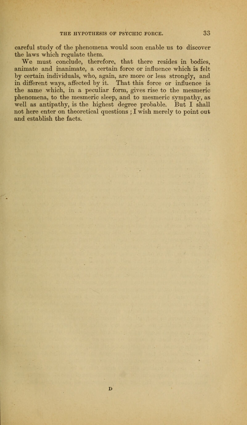 careful study of the phenomena would soon enable us to discover the laws which regulate them. We must conclude, therefore, that there resides in bodies, animate and inanimate, a certain force or influence which is felt by certain individuals, who, again, are more or less strongly, and in different ways, affected by it. That this force or influence is the same which, in a peculiar form, gives rise to the mesmeric phenomena, to the mesmeric sleep, and to mesmeric sympathy, as well as antipathy, is the highest degree probable. But I shall not here enter on theoretical questions ; I wish merely to point out and establish the facts.