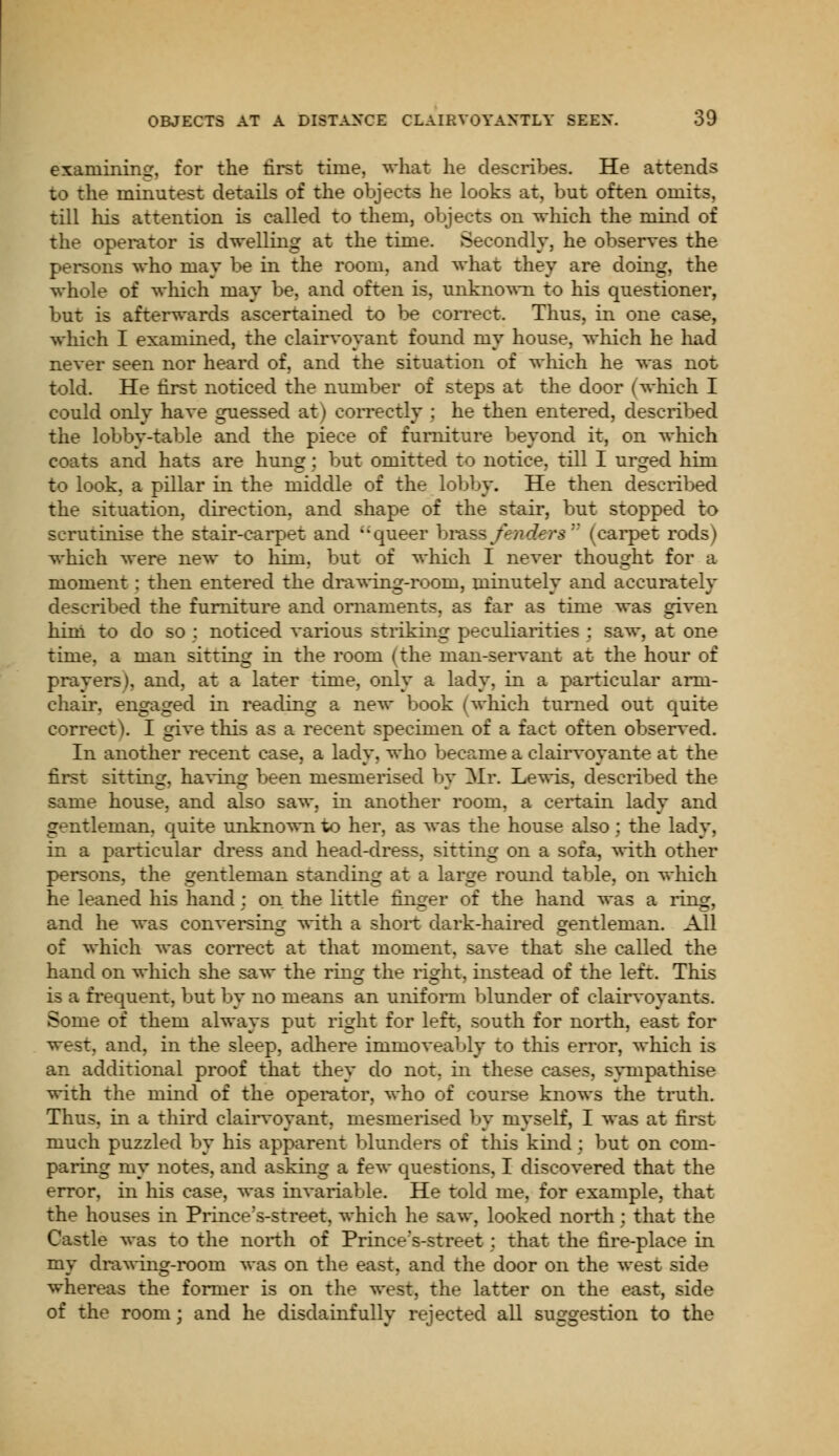 examining, for the first time, what he describes. He attends to the minutest details of the objects he looks at, but often omits, till his attention is called to them, objects on which the mind of the operator is dwelling at the time. Secondly, he observes the persons who may be in the room, and what they are doing, the whole of which may be, and often is, unknown to his questioner, but is afterwards ascertained to be correct. Thus, in one case, which I examined, the clairvoyant found my house, winch he had never seen nor heard of, and the situation of winch he was not told. He first noticed the number of steps at the door (which I could only have guessed at) correctly ; he then entered, described the lobby-table and the piece of furniture beyond it, on which coats and hats are hung : but omitted to notice, till I urged him to look, a pillar in the middle of the lobby. He then described the situation, direction, and shape of the stair, but stopped to scrutinise the stair-carpet and queer brass fenders (carpet rods) which were new to hirn, but of which I never thought for a moment : then entered the drawing-room, minutely and accurately described the furniture and ornaments, as far as time was given him to do so ; noticed various striking peculiarities : saw, at one time, a man sitting in the room (the man-servant at the hour of prayers), and, at a later time, only a lady, in a particular arm- chair, engaged in reading a new book (which turned out quite correct). I give this as a recent specimen of a fact often observed. In another recent case, a lady, who became a clairvoyante at the first sitting, having been mesmerised by Mr. Lewis, described the same house, and also saw, in another room, a certain lady and gentleman, quite unknown to her, as was the house also; the lady, in a particular dress and head-dress, sitting on a sofa, with other persons, the gentleman standing at a large round table, on which he leaned his hand : on the little finger of the hand was a ring, and he was conversing with a short dark-haired gentleman. All of which was correct at that moment, save that she called the hand on which she saw the ring the right, instead of the left. This is a frequent, but by no means an uniform blunder of clairvoyants. Some of them always put right for left, south for north, east for west, and, in the sleep, adhere immoveably to this error, which is an additional proof that they do not, in these cases, sympathise with the mind of the operator, who of course knows the truth. Thus, in a third clairvoyant, mesmerised by myself, I was at first much puzzled by his apparent blunders of this kind : but on com- paring my notes, and asking a few questions, I discovered that the error, in his case, was invariable. He told me, for example, that the houses in Prince's-street, which he saw, looked north; that the Castle was to the north of Prinee's-street; that the fire-place in my drawing-room was on the east, and the door on the west side whereas the former is on the west, the latter on the east, side of the room; and he disdainfully rejected all suggestion to the