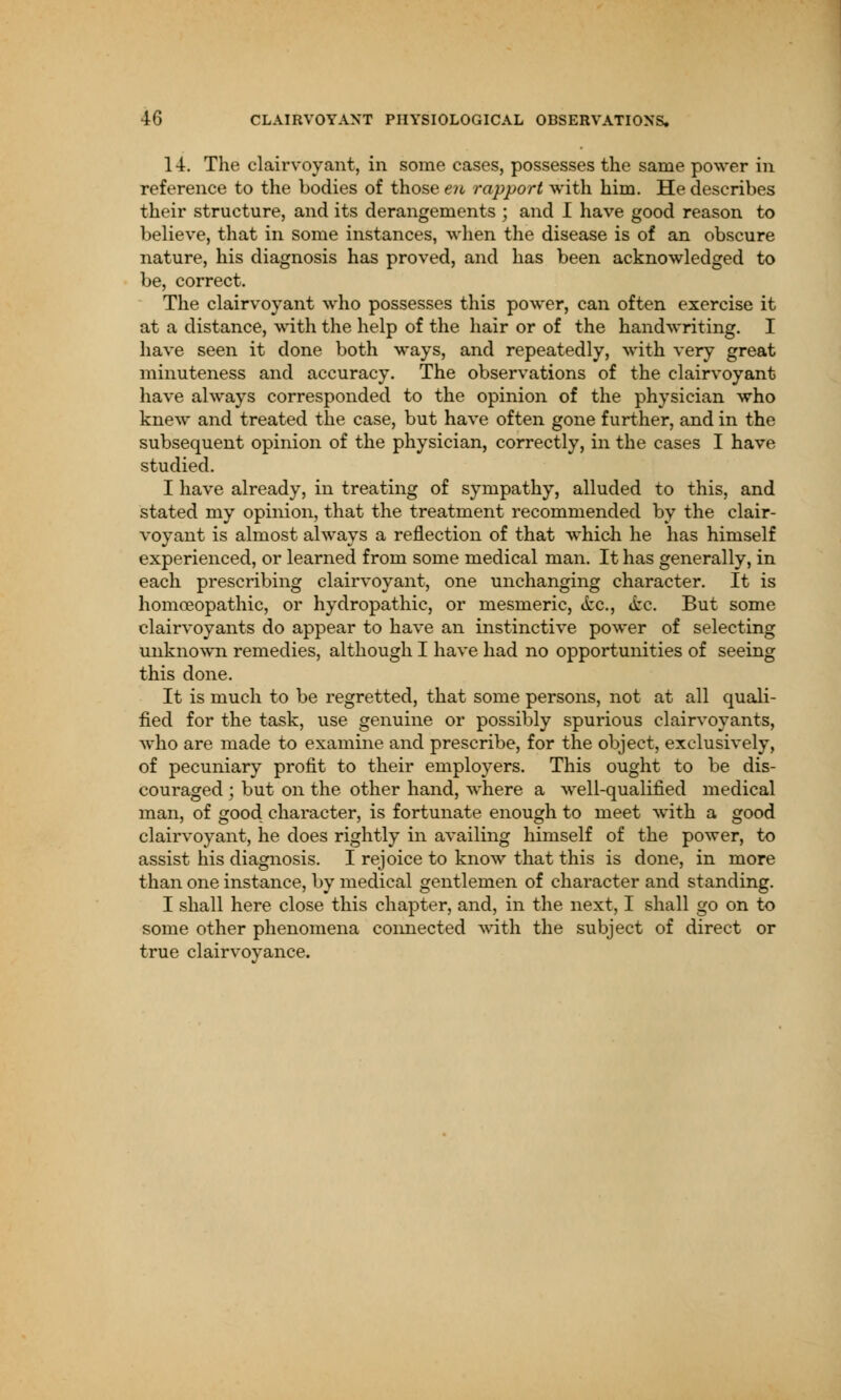 14. The clairvoyant, in some cases, possesses the same power in reference to the bodies of those en rapport with him. He describes their structure, and its derangements ; and I have good reason to believe, that in some instances, when the disease is of an obscure nature, his diagnosis has proved, and has been acknowledged to be, correct. The clairvoyant who possesses this power, can often exercise it at a distance, with the help of the hair or of the handwriting. I have seen it done both ways, and repeatedly, with very great minuteness and accuracy. The observations of the clairvoyant have always corresponded to the opinion of the physician who knew and treated the case, but have often gone further, and in the subsequent opinion of the physician, correctly, in the cases I have studied. I have already, in treating of sympathy, alluded to this, and stated my opinion, that the treatment recommended by the clair- voyant is almost always a reflection of that which he has himself experienced, or learned from some medical man. It has generally, in each prescribing clairvoyant, one unchanging character. It is homoeopathic, or hydropathic, or mesmeric, <fcc, &e. But some clairvoyants do appear to have an instinctive power of selecting unknown remedies, although I have had no opportunities of seeing this done. It is much to be regretted, that some persons, not at all quali- fied for the task, use genuine or possibly spurious clairvoyants, who are made to examine and prescribe, for the object, exclusively, of pecuniary profit to their employers. This ought to be dis- couraged ; but on the other hand, where a well-qualified medical man, of good character, is fortunate enough to meet with a good clairvoyant, he does rightly in availing himself of the power, to assist his diagnosis. I rejoice to know that this is done, in more than one instance, by medical gentlemen of character and standing. I shall here close this chapter, and, in the next, I shall go on to some other phenomena connected with the subject of direct or true clairvoyance.