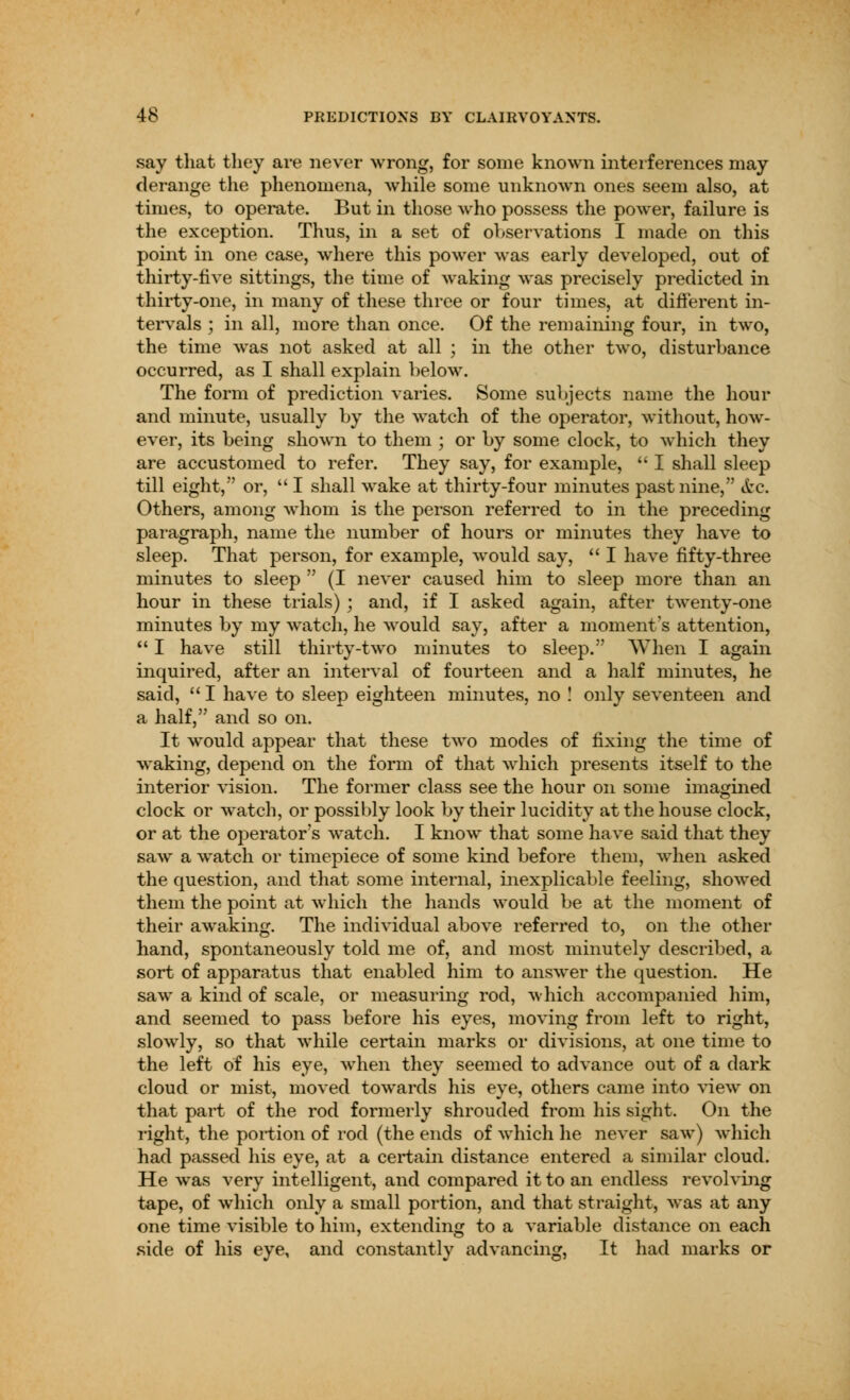 say that they are never wrong, for some known interferences may derange the phenomena, while some unknown ones seem also, at times, to operate. But in those who possess the power, failure is the exception. Thus, in a set of observations I made on this point in one case, where this power was early developed, out of thirty-live sittings, the time of waking was precisely predicted in thirty-one, in many of these three or four times, at different in- tervals ; in all, more than once. Of the remaining four, in two, the time was not asked at all ; in the other two, disturbance occurred, as I shall explain below. The form of prediction varies. Some subjects name the hour and minute, usually by the watch of the operator, without, how- ever, its being shown to them ; or by some clock, to which they are accustomed to refer. They say, for example,  I shall sleep till eight, or,  I shall wake at thirty-four minutes past nine, tfcc. Others, among whom is the person referred to in the preceding paragraph, name the number of hours or minutes they have to sleep. That person, for example, would say,  I have fifty-three minutes to sleep  (I never caused him to sleep more than an hour in these trials) ; and, if I asked again, after twenty-one minutes by my watch, he would say, after a moment's attention,  I have still thirty-two minutes to sleep. When I again inquired, after an interval of fourteen and a half minutes, he said,  I have to sleep eighteen minutes, no ! only seventeen and a half, and so on. It would appear that these two modes of fixing the time of waking, depend on the form of that which presents itself to the interior vision. The former class see the hour on some imagined clock or watch, or possibly look by their lucidity at the house clock, or at the operator's watch. I know that some have said that they saw a watch or timepiece of some kind before them, when asked the question, and that some internal, inexplicable feeling, showed them the point at which the hands would be at the moment of their awaking. The individual above referred to, on the other hand, spontaneously told me of, and most minutely described, a sort of apparatus that enabled him to answer the question. He saw a kind of scale, or measuring rod, which accompanied him, and seemed to pass before his eyes, moving from left to right, slowly, so that while certain marks or divisions, at one time to the left of his eye, when they seemed to advance out of a dark cloud or mist, moved towards his eye, others came into view on that part of the rod formerly shrouded from his sight. On the light, the portion of rod (the ends of which he never saw) Avhich had passed his eye, at a certain distance entered a similar cloud. He was very intelligent, and compared it to an endless revolving tape, of which only a small portion, and that straight, was at any one time visible to him, extending to a variable distance on each side of his eye, and constantly advancing, It had marks or