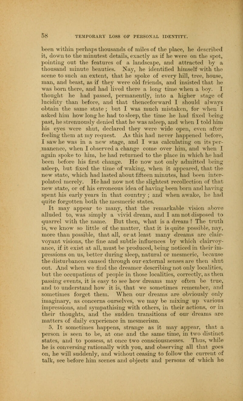 5# TEMPORARY LOSS OF PERSONAL IDENTITY. been within perhaps thousands of miles of the place, he described it, down to the minutest details, exactly as if he were on the spot, pointing out the features of a landscape, and attracted by a thousand minute beauties. Nay, he identified himself with the scene to such an extent, that he spoke of every hill, tree, house, man, and beast, as if they were old friends, and insisted that he was born there, and had lived there a long time when a boy. I thought he had passed, permanently, into a higher stage of lucidity than before, and that thenceforward I should always obtain the same state ; but I was much mistaken, for when I asked him how long he had to sleep, the time he had fixed being- past, he strenuously denied that he was asleep, and when I told him his eyes were shut, declared they were wide open, even after feeling them at my request. As this had never happened before, I saw he was in a new stage, and I was calculating on its per- manence, when I observed a change come over him, and when I again spoke to him, he had returned to the place in which he had been before his first change. He now not only admitted being asleep, but fixed the time of waking, when it appeared, that the new state, which had lasted about fifteen minutes, had been inter- polated merely. He had now not the slightest recollection of that new state, or of his erroneous idea of having been born and having spent his early years in that country ; and when awake, he had quite forgotten both the mesmeric states. It may appear to many, that the remarkable vision above alluded to, was simply a vivid dream, and I am not disposed to quarrel with the name. But then, what is a dream ? The truth is, we know so little of the matter, that it is quite possible, nay, more than possible, that all, or at least many dreams are clair- voyant visions, the fine and subtle influences by which clairvoy- ance, if it exist at all, must be produced, being noticed in their im- pressions on us, better during sleep, natural or mesmeric, because the disturbances caused through our external senses are then shut out. And when we find the dreamer describing not only localities, but the occupations of people in those localities, correctly, as then passing events, it is easy to see how dreams may often be true, and to understand how it is, that we sometimes remember, and sometimes forget them. When our dreams are obviously only imaginary, as concerns ourselves, we may be mixing up various impressions, and sympathising with others, in their actions, or in their thoughts, and the sudden transitions of our dreams are matters of daily experience in mesmerism. 5. It sometimes happens, strange as it may appear, that a person is seen to be, at one and the same time, in two distinct states, and to possess, at once two consciousnesses. Thus, while he is conversing rationally with you, and observing all that goes on, he will suddenly, and without ceasing to follow the current of talk, see before him scenes and objects and persons of which he