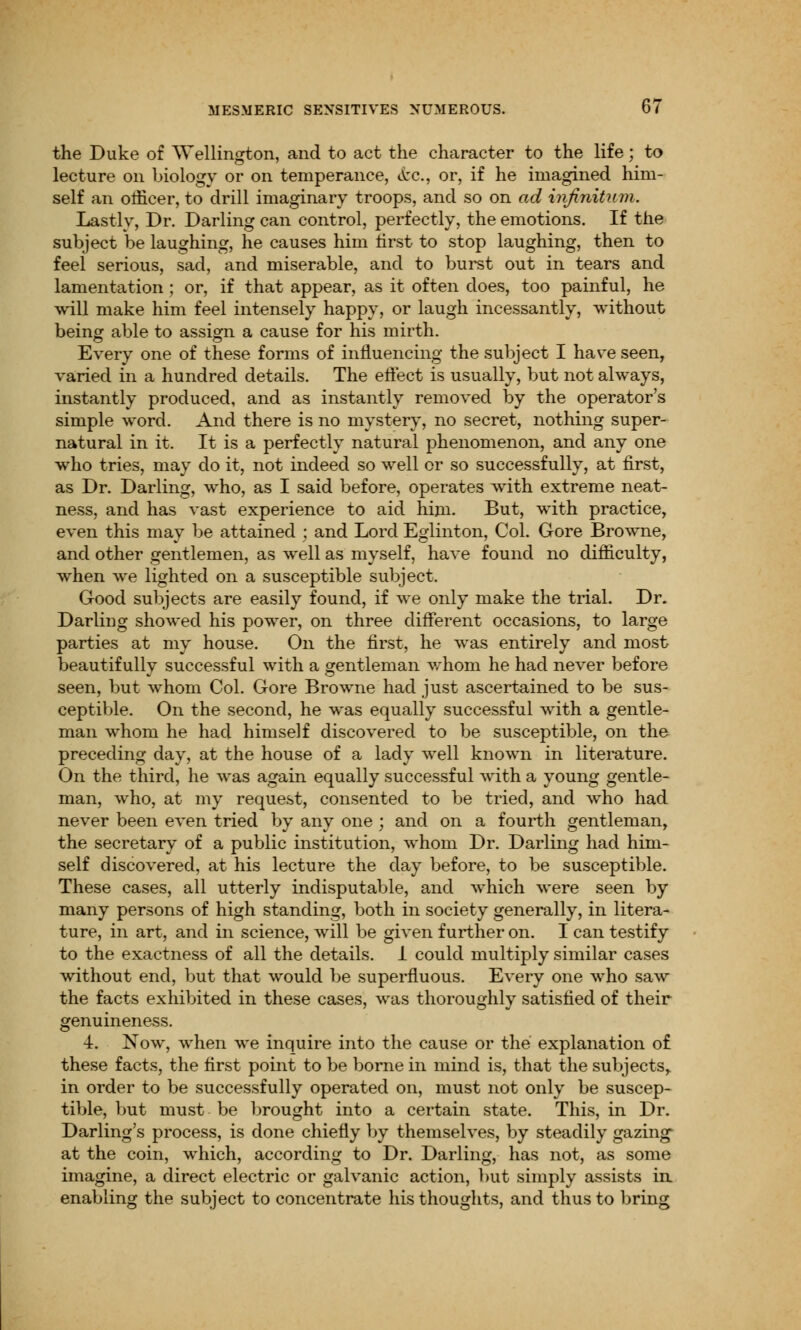 the Duke of Wellington, and to act the character to the life; to lecture on biology or on temperance, &c., or, if he imagined him- self an officer, to drill imaginary troops, and so on ad infinitum. Lastly, Dr. Darling can control, perfectly, the emotions. If the subject be laughing, he causes him first to stop laughing, then to feel serious, sad, and miserable, and to burst out in tears and lamentation ; or, if that appear, as it often does, too painful, he will make him feel intensely happy, or laugh incessantly, without being able to assign a cause for his mirth. Every one of these forms of influencing the subject I have seen, varied in a hundred details. The effect is usually, but not always, instantly produced, and as instantly removed by the operator's simple word. And there is no mystery, no secret, nothing super- natural in it. It is a perfectly natural phenomenon, and any one who tries, may do it, not indeed so well or so successfully, at first, as Dr. Darling, who, as I said before, operates with extreme neat- ness, and has vast experience to aid him. But, with practice, even this may be attained ; and Lord Eglinton, Col. Gore Browne, and other gentlemen, as well as myself, have found no difficulty, when we lighted on a susceptible subject. Good subjects are easily found, if we only make the trial. Dr. Darling showed his power, on three different occasions, to large parties at my house. On the first, he was entirely and most beautifully successful with a gentleman whom he had never before seen, but whom Col. Gore Browne had just ascertained to be sus- ceptible. On the second, he was equally successful with a gentle- man whom he had himself discovered to be susceptible, on the preceding day, at the house of a lady well known in literature. On the third, he was again equally successful with a young gentle- man, who, at my request, consented to be tried, and who had never been even tried by any one ; and on a fourth gentleman, the secretary of a public institution, whom Dr. Darling had him- self discovered, at his lecture the day before, to be susceptible. These cases, all utterly indisputable, and which were seen by many persons of high standing, both in society generally, in litera- ture, in art, and in science, will be given further on. I can testify to the exactness of all the details. I could multiply similar cases without end, but that would be superfluous. Every one who saw the facts exhibited in these cases, was thoroughly satisfied of their genuineness. 4. Now, when we inquire into the cause or the explanation of these facts, the first point to be borne in mind is, that the subjects, in order to be successfully operated on, must not only be suscep- tible, but must be brought into a certain state. This, in Dr. Darling's process, is done chiefly by themselves, by steadily gazing- at the coin, which, according to Dr. Darling, has not, as some imagine, a direct electric or galvanic action, but simply assists in enabling the subject to concentrate his thoughts, and thus to bring