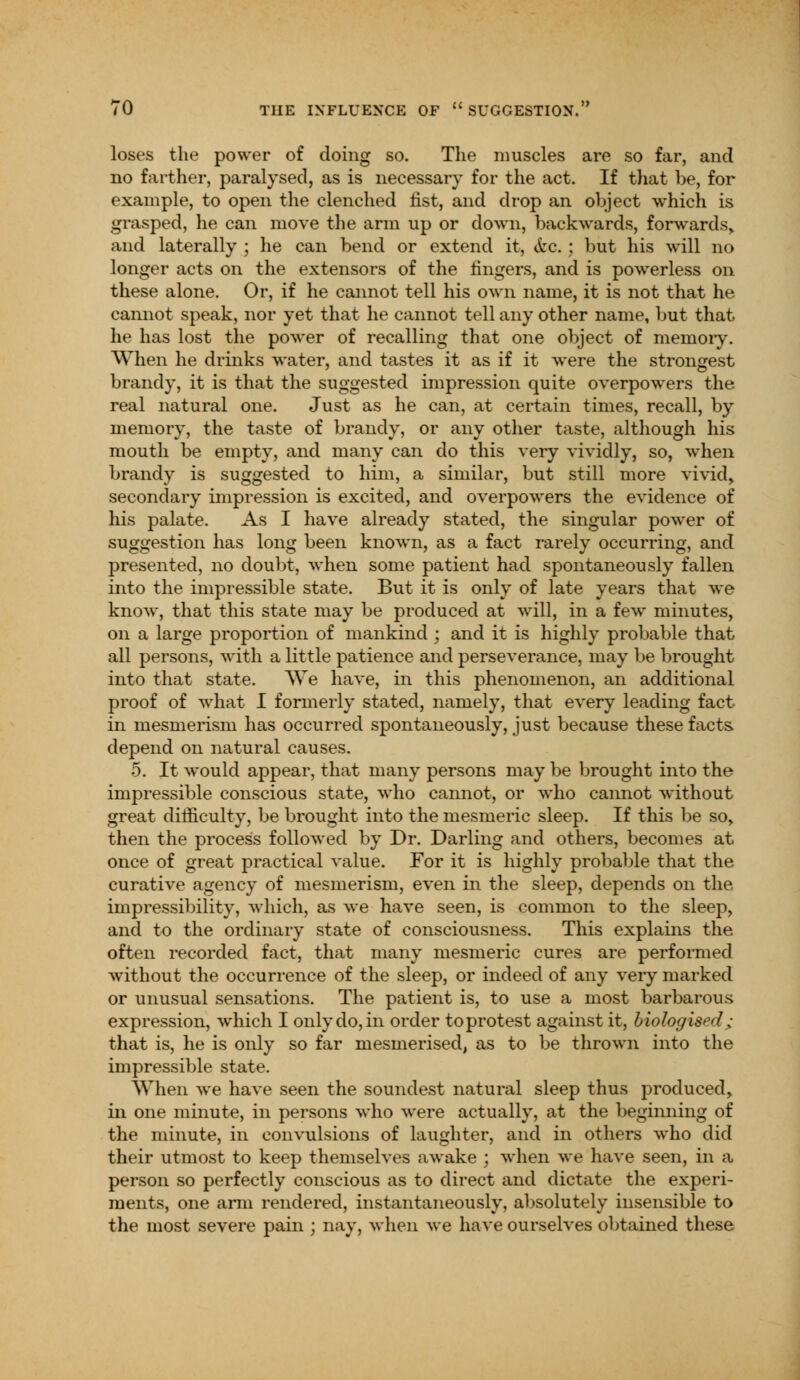 loses the power of doing so. The muscles are so far, and no farther, paralysed, as is necessary for the act. If that be, for example, to open the clenched fist, and drop an object which is grasped, he can move the arm up or down, backwards, forwards, and laterally ; he can bend or extend it, &c.; but his will no longer acts on the extensors of the lingers, and is powerless on these alone. Or, if he cannot tell his own name, it is not that he cannot speak, nor yet that he cannot tell any other name, but that he has lost the power of recalling that one object of memory. When he drinks water, and tastes it as if it were the strongest brandy, it is that the suggested impression quite overpowers the real natural one. Just as he can, at certain times, recall, by memory, the taste of brandy, or any other taste, although his mouth be empty, and many can do this very vividly, so, when brandy is suggested to him, a similar, but still more vivid, secondary impression is excited, and overpowers the evidence of his palate. As I have already stated, the singular power of suggestion has long been known, as a fact rarely occurring, and presented, no doubt, when some patient had spontaneously fallen into the impressible state. But it is only of late years that we know, that this state may be produced at will, in a few minutes, on a large proportion of mankind ; and it is highly probable that all persons, with a little patience and perseverance, may be brought into that state. We have, in this phenomenon, an additional proof of what I formerly stated, namely, that every leading fact in mesmerism has occurred spontaneously, just because these facts depend on natural causes. 5. It would appear, that many persons may be brought into the impressible conscious state, who cannot, or who cannot without great difficulty, be brought into the mesmeric sleep. If this be so> then the process followed by Dr. Darling and others, becomes at once of great practical value. For it is highly probable that the curative agency of mesmerism, even in the sleep, depends on the impressibility, which, as we have seen, is common to the sleep, and to the ordinary state of consciousness. This explains the often recorded fact, that many mesmeric cures are performed without the occurrence of the sleep, or indeed of any very marked or unusual sensations. The patient is, to use a most barbarous expression, which I only do, in order to protest against it, biologised; that is, he is only so far mesmerised, as to be thrown into the impressible state. When we have seen the soundest natural sleep thus produced, in one minute, in persons who were actually, at the beginning of the minute, in convulsions of laughter, and in others who did their utmost to keep themselves awake ; when we have seen, in a person so perfectly conscious as to direct and dictate the experi- ments, one arm rendered, instantaneously, absolutely insensible to the most severe pain ; nay, when we have ourselves obtained these