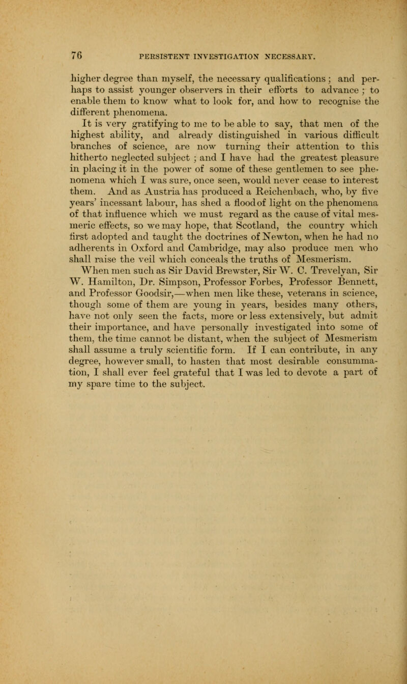 higher degree than myself, the necessary qualifications ; and per- haps to assist younger observers in their efforts to advance ; to enable them to know what to look for, and how to recognise the different phenomena. It is very gratifying to me to be able to say, that men of the highest ability, and already distinguished in various difficult branches of science, are now turning their attention to this hitherto neglected subject ; and I have had the greatest pleasure in placing it in the power of some of these gentlemen to see phe^ nomena which I was sure, once seen, would never cease to interest them. And as Austria has produced a Reichenbach, who, by tive years' incessant labour, has shed a flood of light on the phenomena of that influence which we must regard as the cause of vital mes- meric effects, so we may hope, that Scotland, the country which first adopted and taught the doctrines of Newton, when he had no adherents in Oxford and Cambridge, may also produce men who shall raise the veil which conceals the truths of Mesmerism. When men such as Sir David Brewster, Sir W. C. Trevelyan, Sir W. Hamilton, Dr. Simpson, Professor Forbes, Professor Bennett, and Professor Goodsir,—when men like these, veterans in science, though some of them are young in years, besides many others, have not only seen the facts, more or less extensively, but admit their importance, and have personally investigated into some of them, the time cannot be distant, when the subject of Mesmerism shall assume a truly scientific form. If I can contribute, in any degree, however small, to hasten that most desirable consumma- tion, I shall ever feel grateful that I was led to devote a part of my spare time to the subject.