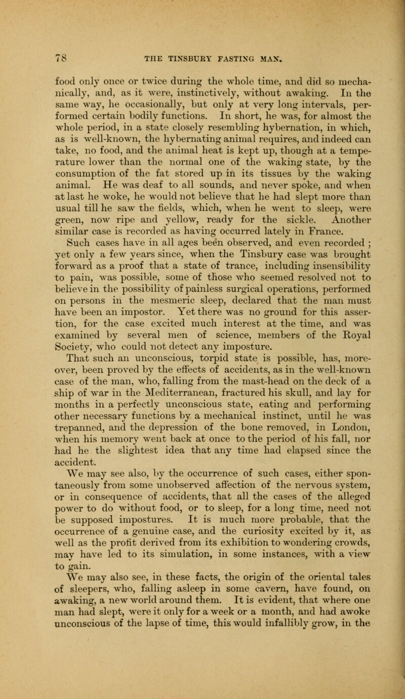 food only once or twice during the whole time, and did so mecha- nically, and, as it were, instinctively, without awaking. In the same way, he occasionally, but only at very long intervals, per- formed certain bodily functions. In short, he was, for almost the whole period, in a state closely resembling hybernation, in which, as is well-known, the hybernating animal requires, and indeed can take, no food, and the animal heat is kept up, though at a tempe- rature lower than the normal one of the waking state, by the consumption of the fat stored up in its tissues by the waking animal. He was deaf to all sounds, and never spoke, and when at last he woke, he would not believe that he had slept more than usual till he saw the fields, which, when he went to sleep, were green, now ripe and yellow, ready for the sickle. Another similar case is recorded as having occurred lately in France. Such cases have in all ages been observed, and even recorded ; yet only a few years since, when the Tinsbury case was brought forward as a proof that a state of trance, including insensibility to pain, was possible, some of those who seemed resolved not to believe in the possibility of painless surgical operations, performed on persons in the mesmeric sleep, declared that the man must have been an impostor. Yet there was no ground for this asser- tion, for the case excited much interest at the time, and was examined by several men of science, members of the Royal Society, who could not detect any imposture. That such an unconscious, torpid state is possible, has, more- over, been proved by the effects of accidents, as in the well-known case of the man, who, falling from the mast-head on the deck of a ship of war in the Mediterranean, fractured his skull, and lay for months in a perfectly unconscious state, eating and performing other necessary functions by a mechanical instinct, until he was trepanned, and the depression of the bone removed, in London, when his memory went back at once to the period of his fall, nor had he the slightest idea that any time had elapsed since the accident. We may see also, by the occurrence of such cases, either spon- taneously from some unobserved affection of the nervous system, or in consequence of accidents, that all the cases of the alleged power to do without food, or to sleep, for a long time, need not be supposed impostures. It is much more probable, that the occurrence of a genuine case, and the curiosity excited by it, as well as the profit derived from its exhibition to wondering crowds, may have led to its simulation, in some instances, with a view to gain. We may also see, in these facts, the origin of the oriental tales of sleepers, who, falling asleep in some cavern, have found, on awaking, a new world around them. It is evident, that where one man had slept, were it only for a week or a month, and had awoke unconscious of the lapse of time, this would infallibly grow, in the