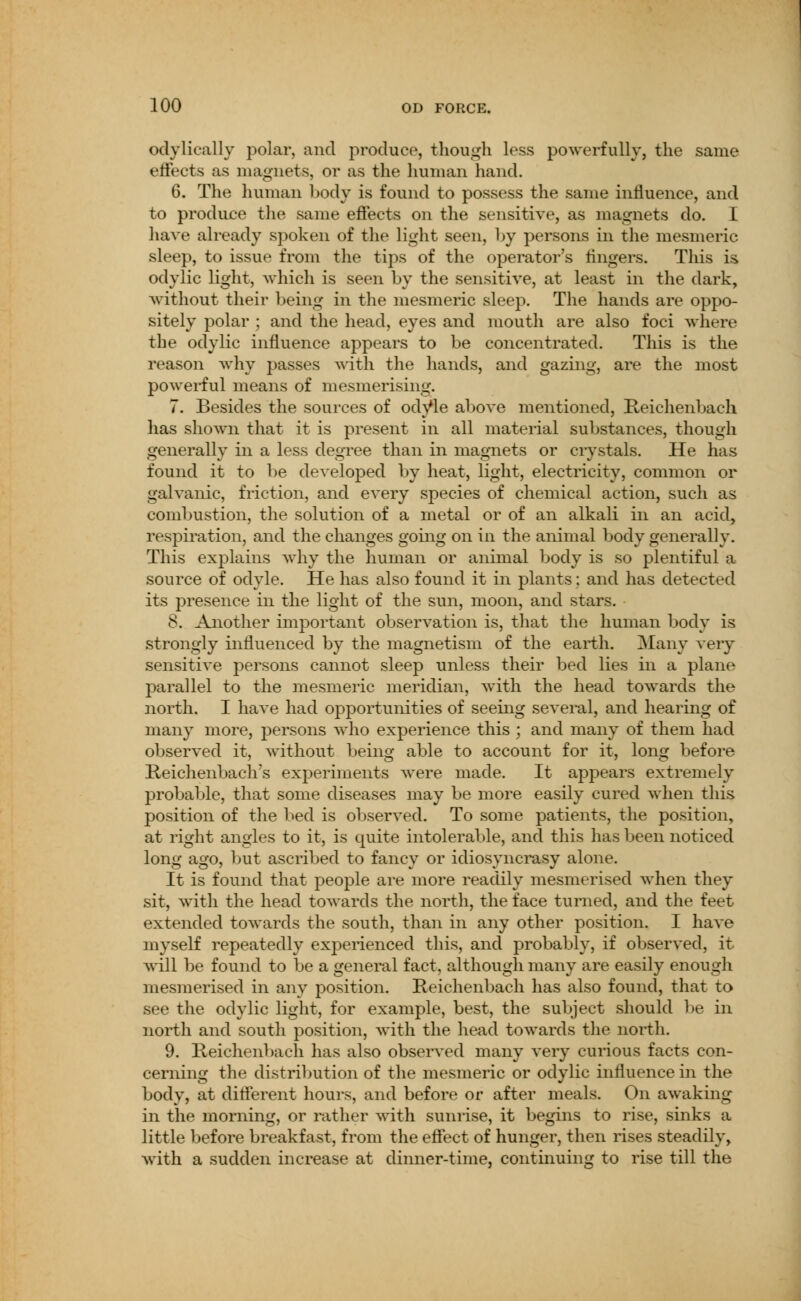 odylically polar, and produce, though less powerfully, the same effects as magnets, or as the human hand. 6. The human body is found to possess the same influence, and to produce the same effects on the sensitive, as magnets do. I have already spoken of the light seen, by persons in the mesmeric sleep, to issue from the tips of the operator's fingers. This is odylic light, which is seen by the sensitive, at least in the dark, without their being in the mesmeric sleep. The hands are oppo- sitely polar ; and the head, eyes and mouth are also foci where the odylic influence appears to be concentrated. This is the reason why passes with the hands, and gazing, are the most powerful means of mesmerising. 7. Besides the sources of odyle above mentioned, Reichenbach has shown that it is present in all material substances, though generally in a less degree than in magnets or crystals. He has found it to be developed by heat, light, electricity, common or galvanic, friction, and every species of chemical action, such as combustion, the solution of a metal or of an alkali in an acid, respiration, and the changes going on in the animal body generally. This exjDlams why the human or animal body is so plentiful a source of odyle. He has also found it in plants; and has detected its presence in the light of the sun, moon, and stars. 8. Another important observation is, that the human body is strongly influenced by the magnetism of the earth. Many very sensitive persons cannot sleep unless their bed lies in a plane parallel to the mesmeric meridian, with the head towards the north. I have had opportunities of seeing several, and hearing of many more, persons who experience this ; and many of them had observed it, without being able to account for it, long before Reichenbach's experiments were made. It appears extremely probable, that some diseases may be more easily cured when this position of the bed is observed. To some patients, the position, at right angles to it, is quite intolerable, and this has been noticed long ago, but ascribed to fancy or idiosyncrasy alone. It is found that people are more readily mesmerised when they sit, with the head towards the north, the face turned, and the feet extended towards the south, than in any other position. I have myself repeatedly experienced this, and probably, if observed, it will be found to be a general fact, although many are easily enough mesmerised in any position. Reichenbach has also found, that to see the odylic light, for example, best, the subject should be in north and south position, with the head towards the north. 9. Reichenbach has also observed many very curious facts con- cerning the distribution of the mesmeric or odylic influence in the body, at different hours, and before or after meals. On awaking in the morning, or rather with sunrise, it begins to rise, sinks a little before breakfast, from the effect of hunger, then rises steadily, with a sudden increase at dinner-time, continuing to rise till the