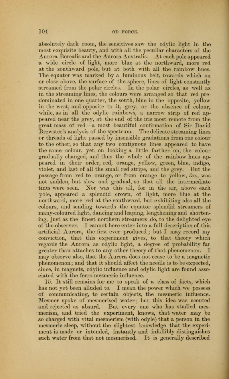 s absolutely dark room, the sensitives saw the odylic light in the most exquisite beauty, and with all the peculiar characters of the Aurora Borealis and the Aurora Australis. At each pole appeared a wide circle of light, more blue at the northward, more red at the southward pole, but at both with all the rainbow hues. The equator was marked by a luminous belt, towards which on or close above, the surface of the sphere, lines of light constantly streamed from the polar circles. In the polar circles, as well as in the streaming lines, the colours were arranged so that red pre- dominated in one quarter, the south, blue in the opposite, yellow in the west, and opposite to it, grey, or the absence of colour, while, as in all the odylic rainbows, a narrow strip of red ap- peared near the grey, at the end of the iris most remote from the great mass of red—a most beautiful confirmation of Sir David Brewster's analysis of the spectrum. The delicate streaming lines or threads of light passed by insensible gradations from one colour to the other, so that any two contiguous lines appeared to have the same colour, yet, on looking a little farther on, the colour gradually changed, and thus the whole of the rainbow hues ap- peared in their order, red, orange, yellow, green, blue, indigo, violet, and last of all the small red stripe, and the grey. But the passage from red to orange, or from orange to yellow, Arc., was not sudden, but slow and gradual, so that all the intermediate tints were seen. Nor was this all, for in the air, above each pole, appeared a splendid crown, of light, more blue at the northward, more red at the southward, but exhibiting also all the colours, and sending towards the equator splendid streamers of many-coloured light, dancing and leaping, lengthening and shorten- ing, just as the finest northern streamers do, to the delighted eye of the observer. I cannot here enter into a full description of this artificial Aurora, the first ever produced ; but I may record my conviction, that this experiment gives, to that theory which regards the Aurora as odylic light, a degree of probability far greater than attaches to any other theory of that phenomenon. I may observe also, that the Aurora does not cease to be a magnetic phenomenon; and that it should affect the needle is to be expected, since, in magnets, odylic influence and odylic light are found asso- ciated with the ferro-mesmeric influence. 15. It still remains for me to speak of a class of facts, which has not yet been alluded to. I mean the power which we possess of communicating, to certain objects, the mesmeric influence. Mesmer spoke of mesmerised water; but this idea was scouted and rejected as absurd. But every one who has studied mes- merism, and tried the experiment, knows, that water may be so charged with vital mesmerism (with odyle) that a person in the mesmeric sleep, without the slightest knowledge that the experi- ment is made or intended, instantly and infallibly distinguishes such water from that not mesmerised. It is generally described