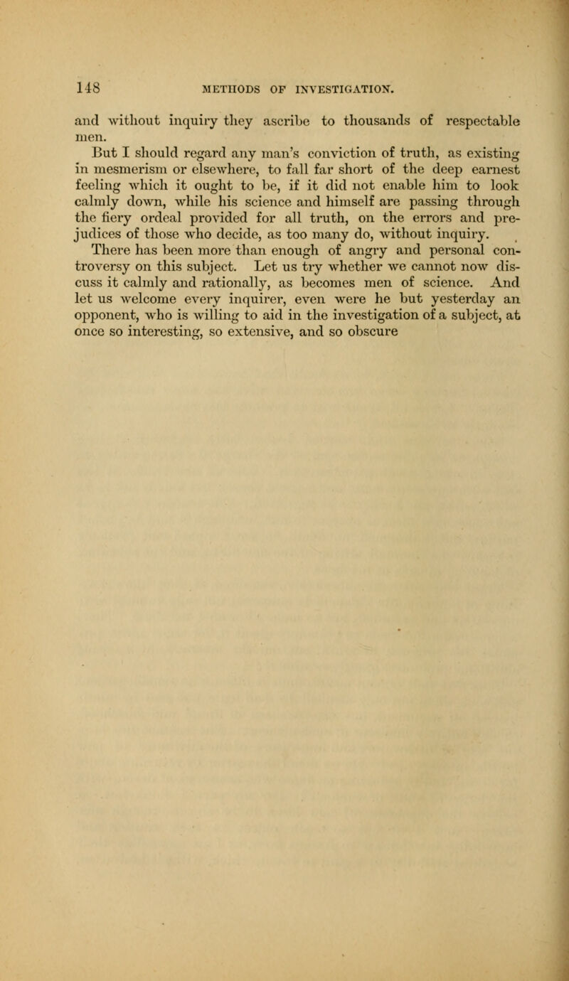 and without inquiry they ascribe to thousands of respectable men. But I should regard any man's conviction of truth, as existing in mesmerism or elsewhere, to fall far short of the deep earnest feeling which it ought to be, if it did not enable him to look calmly down, while his science and himself are passing through the fiery ordeal provided for all truth, on the errors and pre- judices of those who decide, as too many do, without inquiry. There has been more than enough of angry and personal con- troversy on this subject. Let us try whether we cannot now dis- cuss it calmly and rationally, as becomes men of science. And let us welcome every inquirer, even were he but yesterday an opponent, who is willing to aid in the investigation of a subject, at once so interesting, so extensive, and so obscure