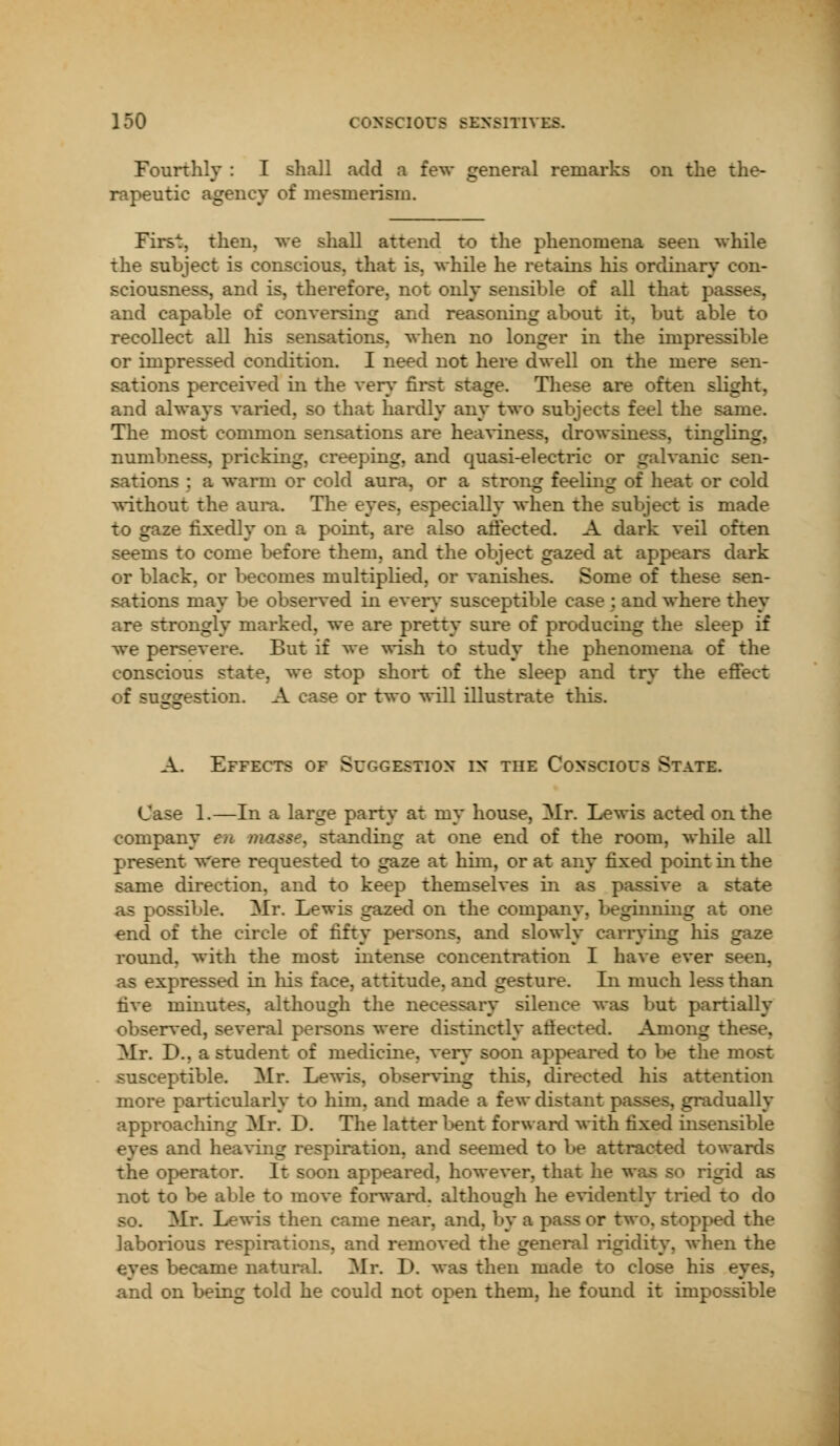 Fourtlily : I sliall add a few general remarks on the the- rapeutic agency of mesmerism. Firs'!:, then, we shall attend to the phenomena seen while the subject is conscious, that is. while he retains his ordinary con- sciousness, and is, therefore, not only sensible of all that | and capable of conversing and reasoning about it, but able to recollect all his sensations, when no longer in the impressible or impressed condition. I need not here dwell on the mere sen- sations perceived in the very first stage. These are often slight, and always varied, so that hardly any two subjects feel the same. The most common sensations are heaviness, drowsiness, tingling, numbness, pricking, creeping, and quasi-electric or galvanic sen- sations : a warm or cold aura, or a strong feeling of heat or cold without the aura. The eyes, especially when the subject is made to gaze fixedly on a point, are also affected. A dark veil often seems to come before them, and the object gazed at appears dark or black, or becomes multiplied, or vanishes. Some of these sen- sations may be observed in every susceptible case ; and where they are strongly marked, we are pretty sure of producing the sleep if we persevere. But if we wish to study the phenomena of the conscious state, we stop short of the sleep and try the effect of suggestion. A case or two will illustrate this. A. Effects of Suggestion in the Conscious State. Case 1.—In a large party at my house, Mr. Lewis acted on the company en masse, standing at one end of the room, while all present were requested to gaze at him, or at any fixed point in the same direction, and to keep themselves in as passive a state as possible. Mr. Lewis gazed on the company, beginning at one end of the circle of fifty persons, and slowly carrying his gaze round, with the most intense concentration I have ever seen, as expressed in Ins face, attitude, and gesture. In much less than five minutes, although the necessary silence was but partially observed, several persons were distinctly afiected. Among these. Mr. D., a student of medicine, very soon appeared to be the most susceptible. Mr. Lewis, observing tins, directed his attention more particularly to him. and made a few distant passes, gradually approaching Mr. D. The latter bent forward with fixed insensible eyes and heaving respiration, and seemed to be attracted towards the operator. It soon appeared, however, that he was so rigid as not to be able to move forward, although he evidently tried to do so. Mr. Lewis then came near, and, by a pa>s or two, stopped the laborious respirations, and removed the general rigidity, when the ecame natural. Mr. D. was then made to close his eyes, and on being told he could not open them, he found it impossible