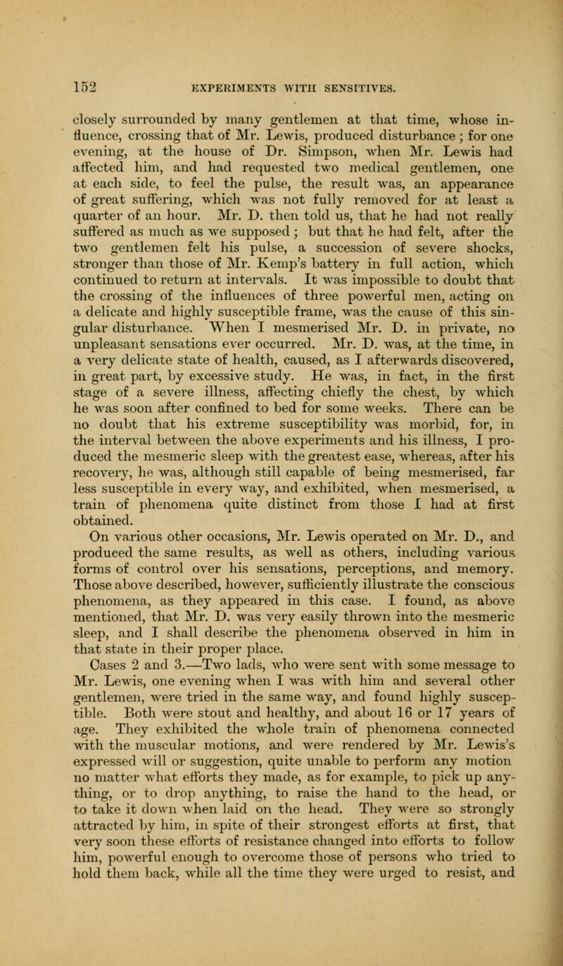 closely surrounded by many gentlemen at that time, whose in- fluence, crossing that of Mr. Lewis, produced disturbance ; for one evening, at the house of Dr. Simpson, when Mr. Lewis had affected him, and had requested two medical gentlemen, one at each side, to feel the pulse, the result was, an appearance of great suffering, which was not fully removed for at least a quarter of an hour. Mr. D. then told us, that he had not really suffered as much as wre supposed ; but that he had felt, after the two gentlemen felt his pulse, a succession of severe shocks, stronger than those of Mr. Kemp's battery in full action, which continued to return at intervals. It was impossible to doubt that the crossing of the influences of three powerful men, acting on a delicate and highly susceptible frame, was the cause of this sin- gular disturbance. When I mesmerised Mr. D. in private, no unpleasant sensations ever occurred. Mr. D. was, at the time, in a very delicate state of health, caused, as I afterwards discovered, in great part, by excessive study. He was, in fact, in the first stage of a severe illness, affecting chiefly the chest, by which he was soon after confined to bed for some weeks. There can be no doubt that his extreme susceptibility was morbid, for, in the interval between the above experiments and his illness, I pro- duced the mesmeric sleep with the greatest ease, whereas, after his recovery, he was, although still capable of being mesmerised, far less susceptible in every way, and exhibited, when mesmerised, a train of phenomena quite distinct from those I had at first obtained. On various other occasions, Mr. Lewis operated on Mr. D., and produced the same results, as well as others, including various forms of control over his sensations, perceptions, and memory. Those above described, however, sufficiently illustrate the conscious phenomena, as they appeared in this case. I found, as above mentioned, that Mr. D. was very easily thrown into the mesmeric sleep, and I shall describe the phenomena observed in him in that state in their proper place. Cases 2 and 3.—Two lads, who were sent with some message to Mr. Lewis, one evening when I was with him and several other gentlemen, were tried in the same way, and found highly suscep- tible. Both were stout and healthy, and about 16 or 17 years of age. They exhibited the whole train of phenomena connected with the muscular motions, and were rendered by Mr. Lewis's expressed will or suggestion, quite unable to perform any motion no matter what efforts they made, as for example, to pick up any- thing, or to drop anything, to raise the hand to the head, or to take it down when laid on the head. They were so strongly attracted by him, in spite of their strongest efforts at first, that very soon these efforts of resistance changed into efforts to follow him, powerful enough to overcome those of persons who tried to hold them back, while all the time they were urged to resist, and