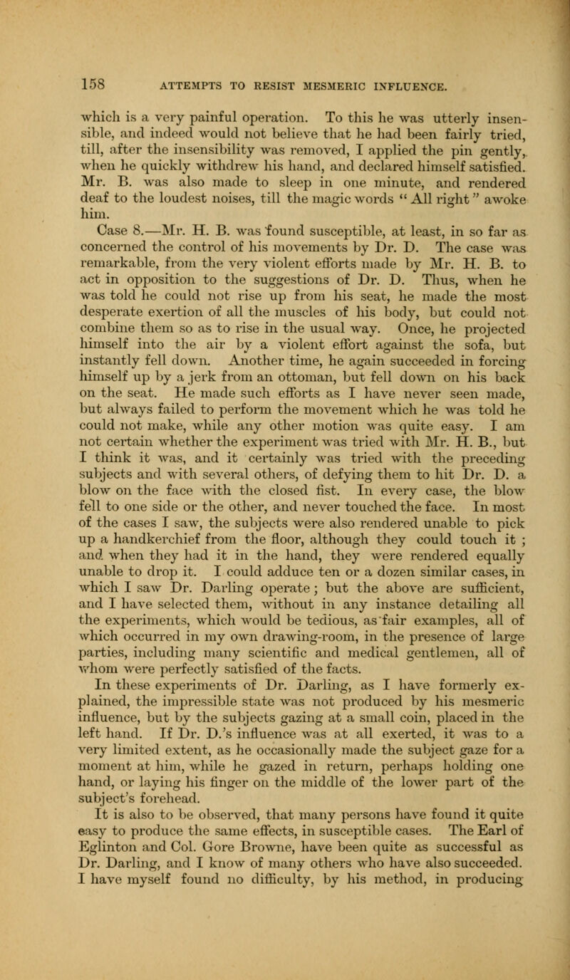 which is a very painful operation. To this he was utterly insen- sible, and indeed would not believe that he had been fairly tried, till, after the insensibility was removed, I applied the pin gently, when he quickly withdrew his hand, and declared himself satisfied. Mr. B. was also made to sleep in one minute, and rendered deaf to the loudest noises, till the magic words  All right awoke him. Case 8.—Mr. H. B. was found susceptible, at least, in so far as concerned the control of his movements by Dr. D. The case was remarkable, from the very violent efforts made by Mr. H. B. to act in opposition to the suggestions of Dr. D. Thus, when he was told he could not rise up from his seat, he made the most desperate exertion of all the muscles of his body, but could not combine them so as to rise in the usual way. Once, he projected himself into the air by a violent effort against the sofa, but instantly fell down. Another time, he again succeeded in forcing himself up by a jerk from an ottoman, but fell down on his back on the seat. He made such efforts as I have never seen made, but always failed to perform the movement which he was told he could not make, while any other motion was quite easy. I am not certain whether the experiment was tried with Mr. H. B., but I think it was, and it certainly was tried with the preceding subjects and with several others, of defying them to hit Dr. D. a blow on the face with the closed fist. In every case, the blow fell to one side or the other, and never touched the face. In most of the cases I saw, the subjects were also rendered unable to pick up a handkerchief from the floor, although they could touch it ; and when they had it in the hand, they were rendered equally unable to drop it. I could adduce ten or a dozen similar cases, in which I saw Dr. Darling operate; but the above are sufficient, and I have selected them, without in any instance detailing all the experiments, which would be tedious, as fair examples, all of which occurred in my own drawing-room, in the presence of large parties, including many scientific and medical gentlemen, all of whom were perfectly satisfied of the facts. In these experiments of Dr. Darling, as I have formerly ex- plained, the impressible state was not produced by his mesmeric influence, but by the subjects gazing at a small coin, placed in the left hand. If Dr. D.'s influence was at all exerted, it was to a very limited extent, as he occasionally made the subject gaze for a moment at him, while he gazed in return, perhaps holding one hand, or laying his finger on the middle of the lower part of the subject's forehead. It is also to be observed, that many persons have found it quite easy to produce the same effects, in susceptible cases. The Earl of Eglinton and Col. Gore Browne, have been quite as successful as Dr. Darling, and I know of many others who have also succeeded. I have myself found no difficulty, by his method, in producing