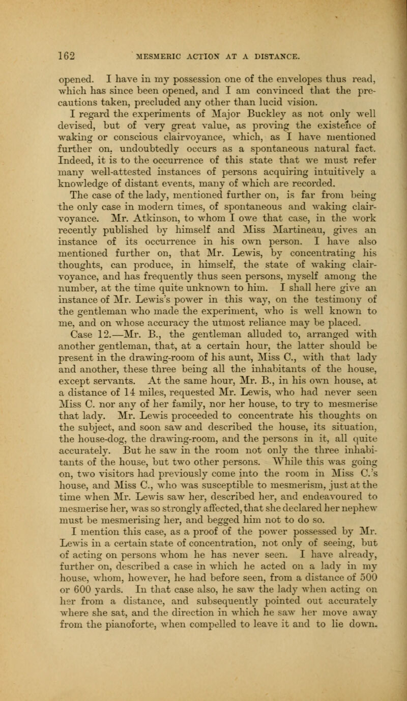 opened. I have in my possession one of the envelopes thus read, which has since been opened, and I am convinced that the pre- cautions taken, precluded any other than lucid vision. I regard the experiments of Major Buckley as not only well devised, but of very great value, as proving the existence of waking or conscious clairvoyance, which, as I have mentioned further on. undoubtedly occurs as a spontaneous natural fact. Indeed, it is to the occurrence of this state that we must refer many well-attested instances of persons acquiring intuitively a knowledge of distant events, many of which are recorded. The case of the lady, mentioned further on, is far from being the only case in modern times, of spontaneous and waking clair- voyance. Mr. Atkinson, to whom I owe that case, in the work recently published by himself and Miss Martineau, gives an instance of its occurrence in his own person. I have also mentioned further on, that Mr. Lewis, by concentrating his thoughts, can produce, in himself, the state of waking clair- voyance, and has frequently thus seen persons, myself among the number, at the time quite unknown to him. I shall here give an instance of Mr. Lewis's power in this way, on the testimony of the gentleman who made the experiment, who is well known to me, and on whose accuracy the utmost reliance may be placed. Case 12.—Mr. B., the gentleman alluded to, arranged with another gentleman, that, at a certain hour, the latter should be present in the drawing-room of his aunt, Miss C, with that lady and another, these three being all the inhabitants of the house, except servants. At the same hour, Mr. B., in his own house, at a distance of 14 miles, requested Mr. Lewis, who had never seen Miss C. nor any of her family, nor her house, to try to mesmerise that lady. Mr. Lewis proceeded to concentrate his thoughts on the subject, and soon saw and described the house, its situation, the house-dog, the drawing-room, and the persons in it, all quite accurately. But he saw in the room not only the three inhabi- tants of the house, but two other persons. AVhile this was going on, two visitors had previously come into the room in Miss C.'s house, and Miss C, who was susceptible to mesmerism, just at the time when Mr. Lewis saw her, described her, and endeavoured to mesmerise her, was so strongly affected, that she declared her nephew must be mesmerising her, and begged him not to do so. I mention this case, as a proof of the power possessed by Mr. Lewis in a certain state of concentration, not only of seeing, but of acting on persons whom he has never seen. I have already, further on, described a case in which he acted on a lady in my house, whom, however, he had before seen, from a distance of 500 or 600 yards. In that case also, he saw the lady when acting on her from a distance, and subsequently pointed out accurately where she sat, and the direction in which he saw her move away from the pianoforte, when compelled to leave it and to lie clown.