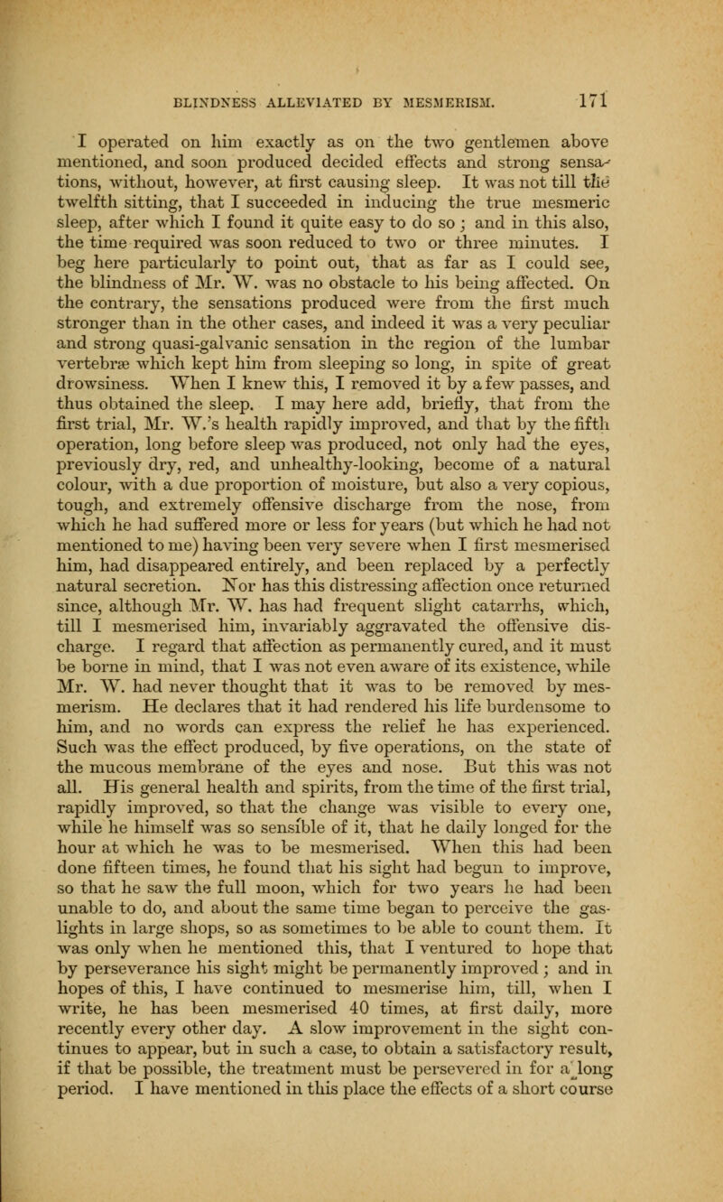 I operated on him exactly as on the two gentlemen above mentioned, and soon produced decided effects and strong sensa-- tions, without, however, at first causing sleep. It was not till the twelfth sitting, that I succeeded in inducing the true mesmeric sleep, after which I found it quite easy to do so ; and in this also, the time required was soon reduced to two or three minutes. I beg here particularly to point out, that as far as I could see, the blindness of Mr. W. was no obstacle to his being affected. On the contrary, the sensations produced were from the first much stronger than in the other cases, and indeed it was a very peculiar and strong quasi-galvanic sensation in the region of the lumbar vertebrae which kept him from sleeping so long, in spite of great drowsiness. When I knew this, I removed it by a few passes, and thus obtained the sleep. I may here add, briefly, that from the first trial, Mr. W.'s health rapidly improved, and that by the fifth operation, long before sleep was produced, not only had the eyes, previously dry, red, and unhealthy-looking, become of a natural colour, with a due proportion of moisture, but also a very copious, tough, and extremely offensive discharge from the nose, from which he had suffered more or less for years (but which he had not mentioned to me) having been very severe when I first mesmerised him, had disappeared entirely, and been replaced by a perfectly natural secretion. Nor has this distressing affection once returned since, although Mr. W. has had frequent slight catarrhs, which, till I mesmerised him, invariably aggravated the offensive dis- charge. I regard that affection as permanently cured, and it must be borne in mind, that I was not even aware of its existence, while Mr. W. had never thought that it was to be removed by mes- merism. He declares that it had rendered his life burdensome to him, and no words can express the relief he has experienced. Such was the effect produced, by five operations, on the state of the mucous membrane of the eyes and nose. But this was not all. His general health and spirits, from the time of the first trial, rapidly improved, so that the change was visible to every one, while he himself was so sensible of it, that he daily longed for the hour at which he was to be mesmerised. When this had been done fifteen times, he found that his sight had begun to improve, so that he saw the full moon, which for two years he had been unable to do, and about the same time began to perceive the gas- lights in large shops, so as sometimes to be able to count them. It was only when he mentioned this, that I ventured to hope that by perseverance his sight might be permanently improved ; and in hopes of this, I have continued to mesmerise him, till, when I write, he has been mesmerised 40 times, at first daily, more recently every other day. A slow improvement in the sight con- tinues to appear, but in such a case, to obtain a satisfactory result, if that be possible, the treatment must be persevered in for a^long period. I have mentioned in this place the effects of a short course