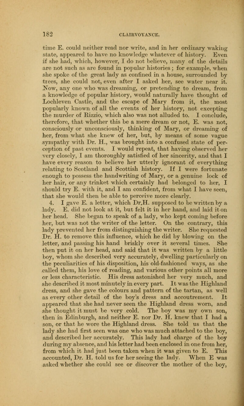 time E. could neither read nor write, and in her ordinary waking state, appeared to have no knowledge whatever of history. Even if she had, which, however, I do not believe, many of the details are not such as are found in popular histories; for example, when she spoke of the great lady as confined in a house, surrounded by trees, she could not, even after I asked her, see water near it. Now, any one who was dreaming, or pretending to dream, from a knowledge of popular history, would naturally have thought of Lochleven Castle, and the escape of Mary from it, the most popularly known of all the events of her history, not excepting the murder of Rizzio, which also was not alluded to. I conclude, therefore, that whether this be a mere dream or not, E. was not, consciously or unconsciously, thinking of Mary, or dreaming of her, from what she knew of her, but, by means of some vague sympathy with Dr. H., was brought into a confused state of per- ception of past events. I would repeat, that having observed her very closely, I am thoroughly satisfied of her sincerity, and that I have every reason to believe her utterly ignorant of everything relating to Scotland and Scottish history. If I were fortunate enough to possess the handwriting of Mary, or a genuine lock of her hair, or any trinket which certainly had belonged to her, I should try E. with it, and I am confident, from what I have seen, that she would then be able to perceive more clearly. 4. I gave E. a letter, which Dr.H. supposed to be written by a lady. E. did not look at it, but felt it in her hand, and laid it on her head. She began to speak of a lady, who kept coming before her, but was not the writer of the letter. On the contrary, this lady prevented her from distinguishing the writer. She requested Dr. H. to remove this influence, which he did by blowing on the letter, and passing his hand briskly over it several times. She then put it on her head, and said that it was written by a little boy, whom she described very accurately, dwelling particularly on the peculiarities of his disposition, his old-fashioned ways, as she called them, his love of reading, and various other points all more or less characteristic. His dress astonished her very much, and she described it most minutely in every part. It was the Highland dress, and she gave the colours and pattern of the tartan, as well as every other detail of the boy's dress and accoutrement. It appeared that she had never seen the Highland dress worn, and she thought it must be very cold. The boy was my own son, then in Edinburgh, and neither E. nor Dr. H. knew that I had a son, or that he wore the Highland dress. She told us that the lady she had first seen was one who was much attached to the boy, and described her accurately. This lady had charge of the boy during my absence, and his letter had been enclosed in one from her, from which it had just been taken when it was given to E. This accounted, Dr. H. told us for her seeing the lady. When E was asked whether she could see or discover the mother of the boy,