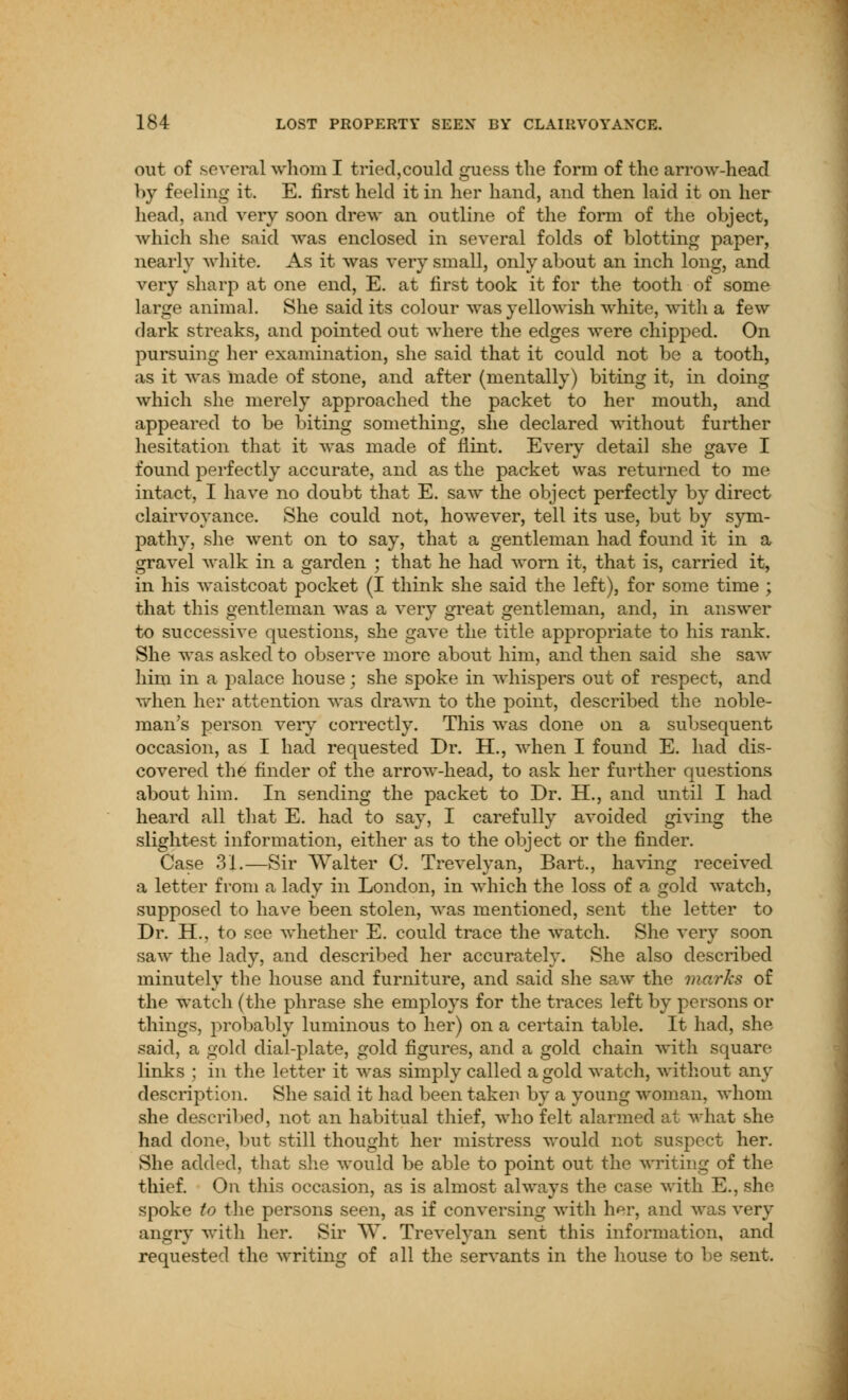 out of several whom I tried,could guess the form of the arrow-head by feeling it. E. first held it in her hand, and then laid it on her head, and very soon drew an outline of the form of the object, which she said was enclosed in several folds of blotting paper, nearly white. As it was very small, only about an inch long, and very sharp at one end, E. at first took it for the tooth of some large animal. She said its colour was yellowish white, with a few dark streaks, and pointed out where the edges were chipped. On pursuing her examination, she said that it could not be a tooth, as it was made of stone, and after (mentally) biting it, in doing which she merely approached the packet to her mouth, and appeared to be biting something, she declared without further hesitation that it was made of flint. Every detail she gave I found perfectly accurate, and as the packet was returned to me intact, I have no doubt that E. saw the object perfectly by direct clairvoyance. She could not, however, tell its use, but by sym- pathy, she went on to say, that a gentleman had found it in a gravel walk in a garden ; that he had worn it, that is, carried it, in his waistcoat pocket (I think she said the left), for some time ; that this gentleman was a very great gentleman, and, in answer to successive questions, she gave the title appropriate to his rank. She was asked to observe more about him, and then said she saw him in a palace house; she spoke in whispers out of respect, and when her attention was drawn to the point, described the noble- man's person very correctly. This was done on a subsequent occasion, as I had requested Dr. H., when I found E. had dis- covered the finder of the arrow-head, to ask her further questions about him. In sending the packet to Dr. H., and until I had heard all that E. had to say, I carefully avoided giving the slightest information, either as to the object or the finder. Case 31.—Sir Walter C. Trevelyan, Bart., having received a letter from a lady in London, in which the loss of a gold watch, supposed to have been stolen, was mentioned, sent the letter to Dr. H., to see whether E. could trace the watch. She very soon saw the lady, and described her accurately. She also described minutely the house and furniture, and said she saw the marks of the watch (the phrase she employs for the traces left by persons or things, probably luminous to her) on a certain table. It had, she said, a gold dial-plate, gold figures, and a gold chain with square links ; in the letter it was simply called a gold watch, without any description. She said it had been taken by a young woman, whom she described, not an habitual thief, who felt alarmed at what she had done, but still thought her mistress would not suspect her. She added, that she would be able to point out the writing of the thief. On this occasion, as is almost always the case with E.,she spoke to the persons seen, as if conversing with her, and was very angry with her. Sir W. Trevelyan sent this information, and requested the writing of all the servants in the house to be sent.