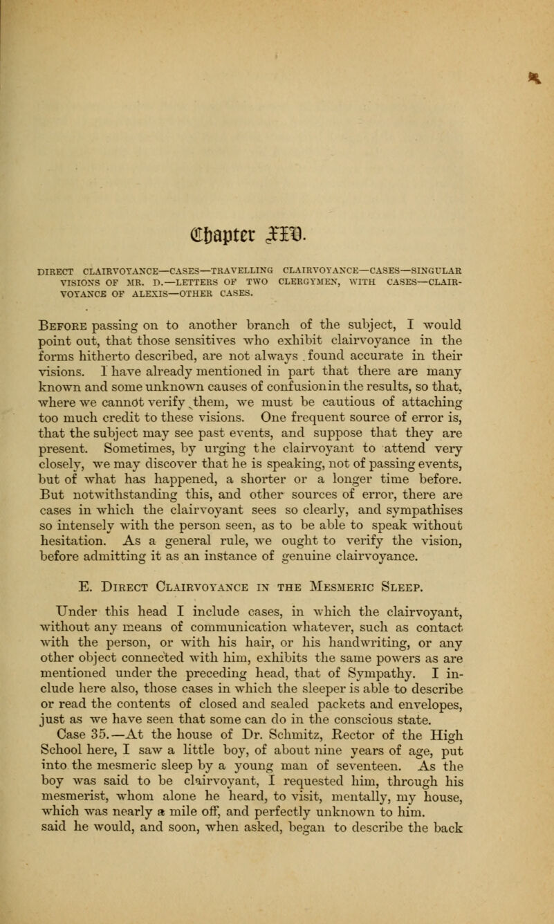 chapter £F0. DIRECT CLAIRVOYANCE—CASES— TRAVELLING CLAIRVOYANCE—CASES—SINGULAR VISIONS OF MR. D.—LETTERS OF TWO CLERGYMEN, WITH CASES—CLAIR- VOYANCE OF ALEXIS—OTHER CASES. Before passing on to another branch of the subject, I would point out, that those sensitives who exhibit clairvoyance in the forms hitherto described, are not always . found accurate in their visions. 1 have already mentioned in part that there are many known and some unknown causes of confusion in the results, so that, where we cannot verify vthem, we must be cautious of attaching too much credit to these visions. One frequent source of error is, that the subject may see past events, and suppose that they are present. Sometimes, by urging the clairvoyant to attend very closely, we may discover that he is speaking, not of passing events, but of what has happened, a shorter or a longer time before. But notwithstanding this, and other sources of error, there are cases in which the clairvoyant sees so clearly, and sympathises so intensely with the person seen, as to be able to speak without hesitation. As a general rule, we ought to verify the vision, before admitting it as an instance of genuine clairvoyance. E. Direct Clairvoyance in the Mesmeric Sleep. Under this head I include cases, in which the clairvoyant, without any means of communication whatever, such as contact with the person, or with his hair, or his handwriting, or any other object connected with him, exhibits the same powers as are mentioned under the preceding head, that of Sympathy. I in- clude here also, those cases in which the sleeper is able to describe or read the contents of closed and sealed packets and envelopes, just as we have seen that some can do in the conscious state. Case 35.—At the house of Dr. Schmitz, Rector of the High School here, I saw a little boy, of about nine years of age, put into the mesmeric sleep by a young man of seventeen. As the boy was said to be clairvoyant, I requested him, through his mesmerist, whom alone he heard, to visit, mentally, my house, which was nearly a mile off, and perfectly unknown to him. said he would, and soon, when asked, began to describe the back