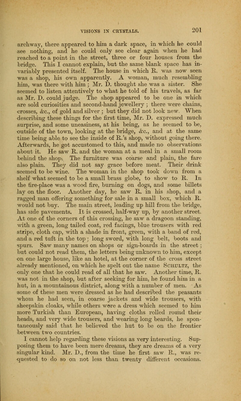 archway, there appeared to him a dark space, in which he could see nothing, and he could only see clear again when he had reached to a point in the street, three or four houses from the bridge. This I cannot explain, but the same blank space has in- variably presented itself. The house in which R. was now seen was a shop, his own apparently. A woman, much resembling him, was there with him ; Mr. D. thought she was a sister. She seemed to listen attentively to what he told of his travels, as far as Mr. D. could judge. The shop appeared to be one in which are sold curiosities and second-hand jewellery ; there were chains, crosses, &c, of gold and silver ; but they did not look new. When describing these things for the first time, Mr. D. expressed much surprise, and some uneasiness, at his being, as he seemed to be, outside of the town, looking at the bridge, &c., and at the same time being able to see the inside of R.'s shop, without going there. Afterwards, he got accustomed to this, and made no observations about it. He saw R. and the woman at a meal in a small room behind the shopt The furniture was coarse and plain, the fare also plain. They did not say grace before meat. Their drink seemed to be wine. The woman in the shop took down from a shelf what seemed to be a small brass globe, to show to R. In the tire-place was a wood fire, burning on dogs, and some billets lay on the floor. Another day, he saw R. in his shop, and a ragged man offering something for sale in a small box, which R. would not buy. The main street, leading up hill from the bridge, has side pavements. It is crossed, half-way up, by another street. At one of the corners of this crossing, he saw a dragoon standing, with a green, long tailed coat, red facings, blue trousers with red stripe, cloth cap, with a shade in front, green, with a band of red, and a red tuft in the top; long sword, with long belt, boots and spurs. Saw many names on shops or sign-boards in the street; but could not read them, the letters being unknown to him, except on one large house, like an hotel, at the corner of the cross street already mentioned, on which he spelt out the name Sch.ultz, the only one that he could read of all that he saw. Another time, R. was not in the shop, but after seeking for him. he found him in a hut, in a mountainous district, along with a number of men. As some of these men were dressed as he had described the peasants whom he had seen, in coarse jackets and wide trousers, with sheepskin cloaks, while others wore a dress which seemed to him more Turkish than European, having cloths rolled round their heads, and very wide trousers, and wearing long beards, he spon- taneously said that he believed the hut to be on the frontier between two countries. I cannot help regarding these visions as very interesting. Sup- posing them to have been mere dreams, they are dreams of a very singular kind. Mr. D., from the time he first saw R., was re- quested to do so on not less than twenty different occasions.