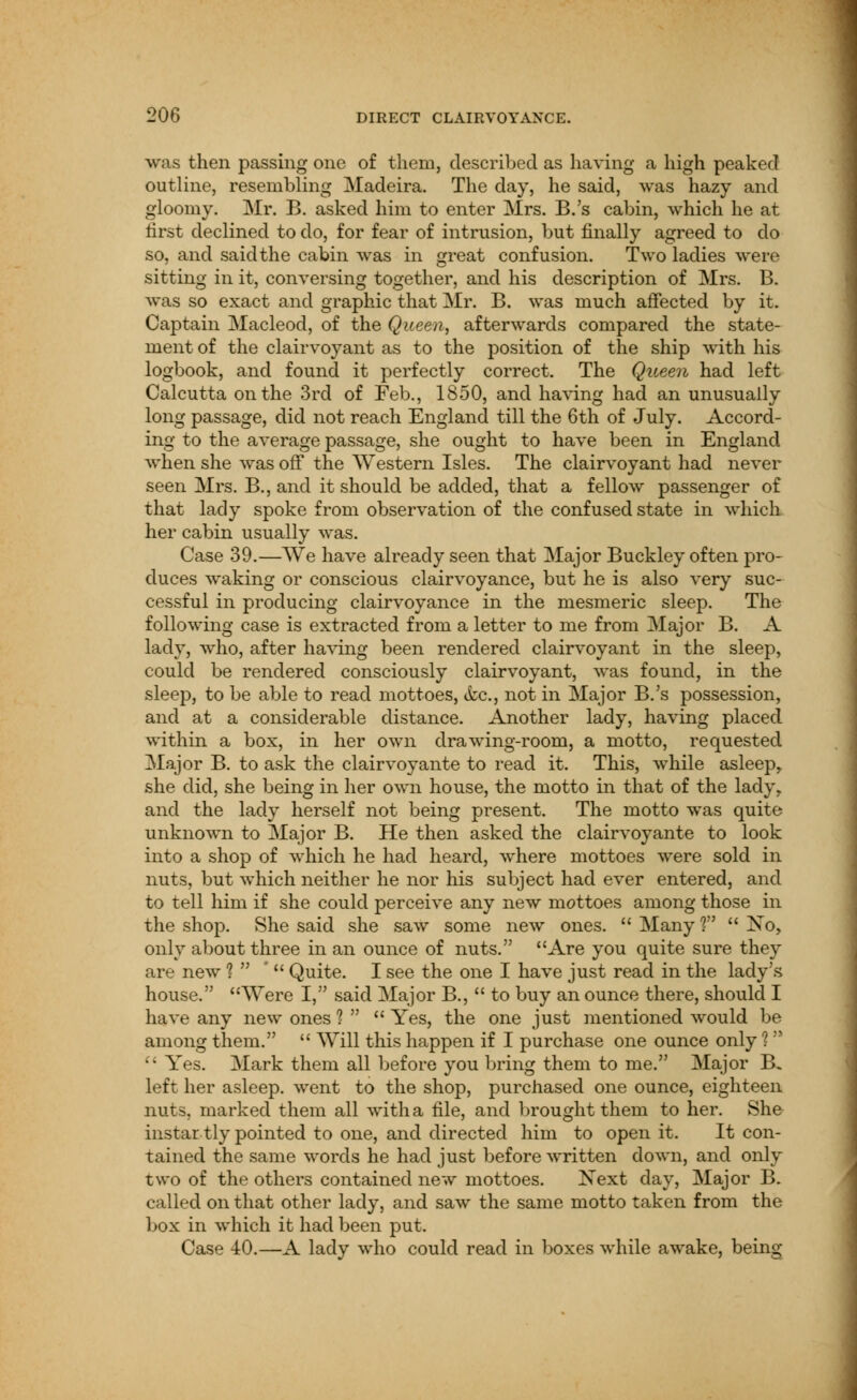 was then passing one of them, described as having a high peaked outline, resembling Madeira. The day, he said, was hazy and gloomy. Mr. B. asked him to enter Mrs. B.'s cabin, which he at lirst declined to do, for fear of intrusion, but finally agreed to do so, and said the cabin was in great confusion. Two ladies were sitting in it, conversing together, and his description of Mrs. B. was so exact and graphic that Mr. B. was much affected by it. Captain Macleod, of the Queen, afterwards compared the state- ment of the clairvoyant as to the position of the ship with his logbook, and found it perfectly correct. The Queen had left Calcutta on the 3rd of Feb., 1850, and having had an unusually long passage, did not reach England till the 6th of July. Accord- ing to the average passage, she ought to have been in England when she was off the Western Isles. The clairvoyant had never seen Mrs. B., and it should be added, that a fellow passenger of that lady spoke from observation of the confused state in which her cabin usually was. Case 39.—We have already seen that Major Buckley often pro- duces waking or conscious clairvoyance, but he is also very suc- cessful in producing clairvoyance in the mesmeric sleep. The following case is extracted from a letter to me from Major B. A lady, who, after having been rendered clairvoyant in the sleep, could be rendered consciously clairvoyant, was found, in the sleep, to be able to read mottoes, &c., not in Major B.'s possession, and at a considerable distance. Another lady, having placed within a box, in her own drawTing-room, a motto, requested Major B. to ask the clairvoyante to read it. This, while asleep, she did, she being in her own house, the motto in that of the lady, and the lady herself not being present. The motto was quite unknown to Major B. He then asked the clairvoyante to look into a shop of which he had heard, where mottoes were sold in nuts, but which neither he nor his subject had ever entered, and to tell him if she could perceive any new mottoes among those in the shop. She said she saw some new ones. Many?  Xo, only about three in an ounce of nuts. Are you quite sure they are new 1  '  Quite. I see the one I have just read in the lady's house. Were I, said Major B.,  to buy an ounce there, should I have any new ones 1   Yes, the one just mentioned would be among them.  Will this happen if I purchase one ounce only ?   Yes. Mark them all before you bring them to me. Major B, left her asleep, went to the shop, purchased one ounce, eighteen nuts, marked them all with a file, and brought them to her. She ins tartly pointed to one, and directed him to open it. It con- tained the same words he had just before written down, and only two of the others contained new mottoes. Kext day, Major B. called on that other lady, and saw the same motto taken from the box in which it had been put. Case 40.—A lady who could read in boxes while awake, being