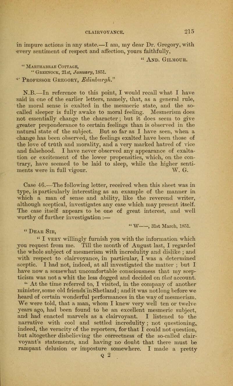 in impure actions in any state.—I am, my dear Dr. Gregory, with •every sentiment of respect and affection, yours faithfully,  And. Gilmour.  Marthabrae Cottage,  Greenock, 21st, January, 1851. -' Professor Gregory, Edinburgh.'7 N.B.—In reference to this point, I would recall what I have said in one of the earlier letters, namely, that, as a general rule, the moral sense is exalted in the mesmeric state, and the so- called sleeper is fully awake to moral feeling. Mesmerism does not essentially change the character; but it does seem to give greater preponderance to certain feelings than is observed in the natural state of the subject. But so far as I have seen, when a change has been observed, the feelings exalted have been those of the love of truth and morality, and a very marked hatred of vice and falsehood. I have never observed any appearance of exalta- tion or excitement of the lower propensities, which, on the con- trary, have seemed to be laid to sleep, while the higher senti- ments were in full vigour. W. G. Case 46.—The following letter, received when this sheet was in type, is particularly interesting as an example of the manner in which a man of sense and ability, like the reverend writer, although sceptical, investigates any case which may present itself. The case itself appears to be one of great interest, and well worthy of further investigation :—  W , 31st March, 1851.  Dear Sir,  I very willingly furnish you with the information which you request from me. Till the month of August last, I regarded the whole subject of mesmerism with incredulity and dislike ; and with respect to clairvoyance, in particular, I was a determined sceptic. I had not, indeed, at all investigated the matter ; but I have now a someM'hat uncomfortable consciousness that my scep- ticism was not a whit the less dogged and decided on that account. u At the time referred to, I visited, in the company of another minister, some old friends m Shetland; and it was not long before we heard of certain wonderful performances in the way of mesmerism. We were told, that a man, whom I knew very well ten or twelve years ago, had been found to be an excellent mesmeric subject, and had enacted marvels as a clairvoyant. I listened to the narrative with cool and settled incredulity; not questioning, indeed, the veracity of the reporters, for that I could not question, but altogether disbelieving the correctness of the so-called clair- voyant's statements, and having no doubt that there must be rampant delusion or imposture somewhere. I made a pretty Q 2