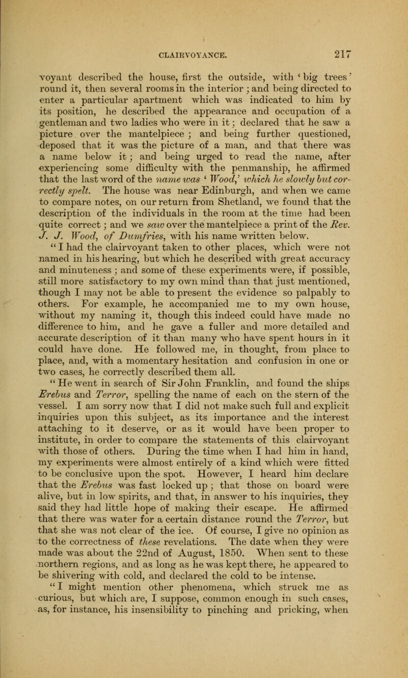 voyant described the house, first the outside, with ' big trees' round it, then several rooms in the interior ; and being directed to enter a particular apartment which was indicated to him by its position, he described the appearance and occupation of a gentleman and two ladies who were in it; declared that he saw a picture over the mantelpiece ; and being further questioned, deposed that it was the picture of a man, and that there was a name below it; and being urged to read the name, after experiencing some difficulty with the penmanship, he affirmed that the last word of the name was ' Wood,' which he slowly but cor- rectly spelt. The house was near Edinburgh, and when we came to compare notes, on our return from Shetland, we found that the description of the individuals in the room at the time had been quite correct; and we saio over the mantelpiece a print of the Rev. J. J. Wood, of Dumfries, with his name written below.  I had the clairvoyant taken to other places, which were not named in his hearing, but which he described with great accuracy and minuteness ; and some of these experiments were, if possible, still more satisfactory to my own mind than that just mentioned, though I may not be able to present the evidence so palpably to others. For example, he accompanied me to my own house, without my naming it, though this indeed could have made no difference to him, and he gave a fuller and more detailed and accurate description of it than many who have spent hours in it could have done. He followed me, in thought, from place to place, and, with a momentary hesitation and confusion in one or two cases, he correctly described them all. He went in search of Sir John Franklin, and found the ships Erebus and Terror, spelling the name of each on the stern of the vessel. I am sorry now that I did not make such full and explicit inquiries upon this subject, as its importance and the interest attaching to it deserve, or as it would have been proper to institute, in order to compare the statements of this clairvoyant with those of others. During the time when I had him in hand, my experiments were almost entirely of a kind which were fitted to be conclusive upon the spot. However, I heard him declare that the Erebus was fast locked up ; that those on board were alive, but in low spirits, and that, in answer to his inquiries, they said they had little hope of making their escape. He affirmed that there was water for a certain distance round the Terror, but that she was not clear of the ice. Of course, I give no opinion as to the correctness of these revelations. The date when they were made was about the 22nd of August, 1850. When sent to these northern regions, and as long as he was kept there, he appeared to be shivering with cold, and declared the cold to be intense.  I might mention other phenomena, which struck me as curious, but which are, I suppose, common enough in such cases, as, for instance, his insensibility to pinching and pricking, when