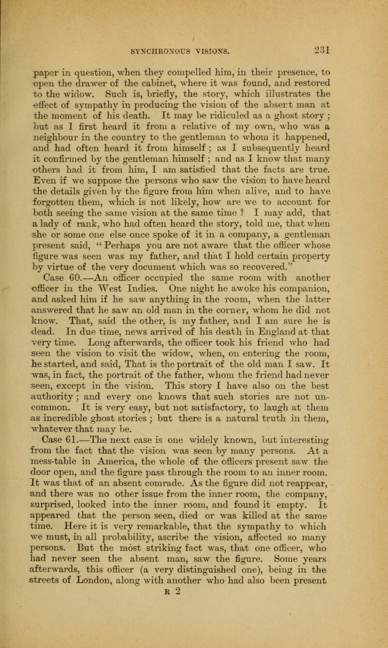 paper in question, when they compelled him, in their presence, to open the drawer of the cabinet, where it was found, and restored to the widow. Such is, briefly, the story, which illustrates the -effect of sympathy in producing the vision of the absert man at the moment of his death. It may be ridiculed as a ghost story ; but as 1 first heard it from a relative of my own, who was a neighbour in the country to the gentleman to whom it happened, and had often heard it from himself ; as I subsequently heard it confirmed by the gentleman himself ; and as I know that many others had it from him, I am satisfied that the facts are true. Even if we suppose the persons who saw the vision to have heard the details given by the figure from him when alive, and to have forgotten them, which is not likely, how are we to account for both seeing the same vision at the same time 1 I may add, that a lady of rank, who had often heard the story, told me, that when she or some one else once spoke of it in a company, a gentleman present said,  Perhaps you are not aware that the officer whose figure was seen was my father, and that I hold certain property by virtue of the very document which was so recovered. Case 60.—An officer occupied the same room with another officer in the West Indies. One night he awoke his companion, and asked him if he saw anything in the room, when the latter answered that he saw an old man in the corner, whom he did not know. That, said the other, is my father, and I am sure he is dead. In due time, news arrived of his death in England at that very time. Long afterwards, the officer took his friend who had seen the vision to visit the widow, when, on entering the room, he started, and said, That is the portrait of the old man I saw. It was, in fact, the portrait of the father, whom the friend had never seen, except in the vision. This story I have also on the best authority ; and every one knows that such stories are not un- common. It is very easy, but not satisfactory, to laugh at them ^is incredible ghost stories ; but there is a natural truth in them, whatever that may be. Case 61.—The next case is one widely known, but interesting from the fact that the vision was seen by many persons. At a mess-table in America, the whole of the officers present saw the door open, and the figure pass through the room to an inner room. It was that of an absent comrade. As the figure did not reappear, and there was no other issue from the inner room, the company, surprised, looked into the inner room, and found it empty. It appeared that the person seen, died or was killed at the same time. Here it is very remarkable, that the sympathy to which we must, in all probability, ascribe the vision, affected so many persons. But the most striking fact was, that one officer, who had never seen the absent man, saw the figure. Some years afterwards, this officer (a very distinguished one), being in the streets of London, along with another who had also been present r 2