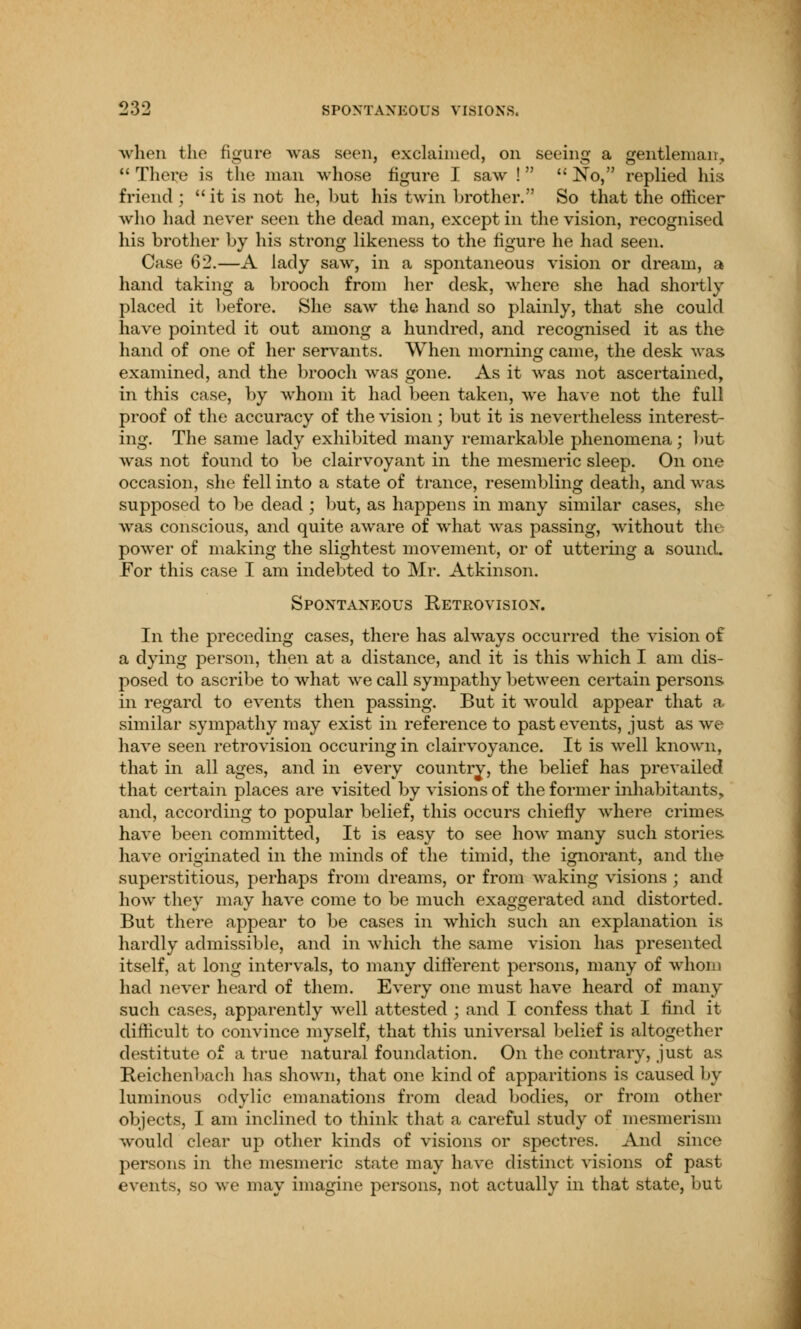 when the figure was seen, exclaimed, on seeing a gentleman,  There is the man whose figure I saw !  No, replied his friend ; it is not he, but his twin brother. So that the officer who had never seen the dead man, except in the vision, recognised his brother by his strong likeness to the figure he had seen. Case 62.—A lady saw, in a spontaneous vision or dream, a hand taking a brooch from her desk, where she had shortly placed it before. She saw the hand so plainly, that she could have pointed it out among a hundred, and recognised it as the hand of one of her servants. When morning came, the desk was examined, and the brooch was gone. As it was not ascertained, in this case, by whom it had been taken, we have not the full proof of the accuracy of the vision; but it is nevertheless interest- ing. The same lady exhibited many remarkable phenomena; but was not found to be clairvoyant in the mesmeric sleep. On one occasion, she fell into a state of trance, resembling death, and was supposed to be dead ; but, as happens in many similar cases, she was conscious, and quite aware of what was passing, without the power of making the slightest movement, or of uttering a sound. For this case I am indebted to Mr. Atkinson. Spontaneous Retrovision. In the preceding cases, there has always occurred the vision of a dying person, then at a distance, and it is this which I am dis- posed to ascribe to what we call sympathy between certain persons in regard to events then passing. But it would appear that a similar sympathy may exist in reference to past events, just as we have seen retrovision occuring in clairvoyance. It is well known, that in all ages, and in every country, the belief has prevailed that certain places are visited by visions of the former inhabitants, and, according to popular belief, this occurs chiefly where crimes have been committed, It is easy to see how many such stories have originated in the minds of the timid, the ignorant, and the superstitious, perhaps from dreams, or from waking visions ; and how they may have come to be much exaggerated and distorted. But there appear to be cases in which such an explanation is hardly admissible, and in which the same vision has presented itself, at long intervals, to many different persons, many of whom had never heard of them. Every one must have heard of many such cases, apparently well attested ; and I confess that I find it difficult to convince myself, that this universal belief is altogether destitute of a true natural foundation. On the contrary, just as Reichenbach has shown, that one kind of apparitions is caused by luminous odylic emanations from dead bodies, or from other objects, I am inclined to think that a careful study of mesmerism would clear up other kinds of visions or spectres. And since persons in the mesmeric state may have distinct visions of past events, so we may imagine persons, not actually in that state, but