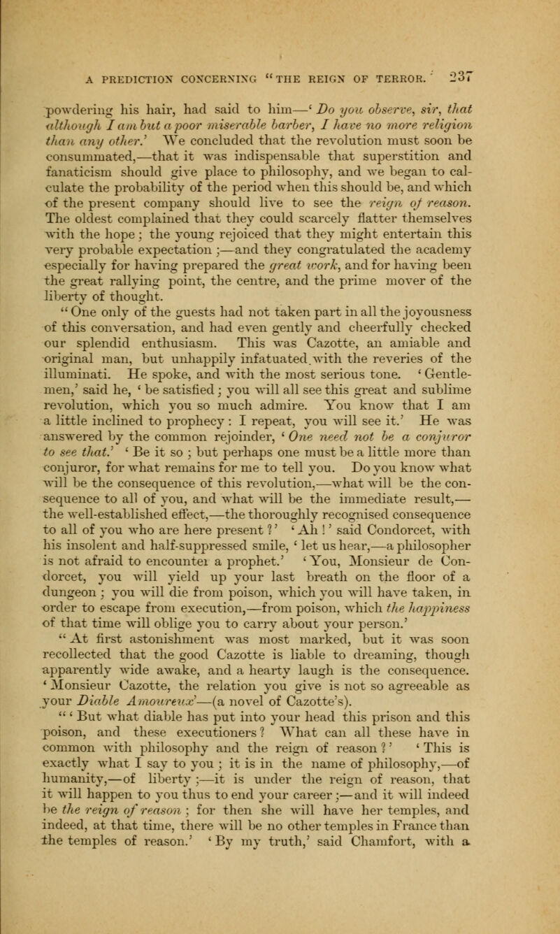 powdering his hair, had said to him—' Do you observe, sir, that although I am but a poor miserable barber, I hare no more religion than any other.'' We concluded that the revolution must soon be consummated,—that it was indispensable that superstition and fanaticism should give place to philosophy, and we began to cal- culate the probability of the period when this should be, and which of the present company should live to see the reign of reason. The oldest complained that they could scarcely natter themselves with the hope : the young rejoiced that they might entertain this very probable expectation ;—and they congratulated the academy especially for having prepared the great work, and for having been the great rallying point, the centre, and the prime mover of the liberty of thought. One only of the guests had not taken part in all the joyousness of this conversation, and had even gently and cheerfully checked our splendid enthusiasm. This was Cazotte, an amiable and original man, but unhappily infatuated.with the reveries of the illuminati. He spoke, and with the most serious tone. ' Gentle- men,' said he, ' be satisfied; you will all see this great and sublime revolution, which you so much admire. You know that I am a little inclined to prophecy : I repeat, you will see it.' He was answered by the common rejoinder, ' One need not be a conjuror to see that.' ' Be it so ; but perhaps one must be a little more than conjuror, for what remains for me to tell you. Do you know what will be the consequence of this revolution,—what will be the con- sequence to all of you, and what will be the immediate result,— the well-established effect,—the thoroughly recognised consequence to all of you who are here present 1' ' Ah !' said Condorcet, with his insolent and half-suppressed smile, ' let us hear,—a philosopher is not afraid to encountei a prophet.' 'You, Monsieur de Con- dorcet, you will yield up your last breath on the floor of a dungeon ; you will die from poison, which you will have taken, in order to escape from execution,—from poison, which the Itappiness of that time will oblige you to carry about your person.'  At first astonishment was most marked, but it was soon recollected that the good Cazotte is liable to dreaming, though apparently wide awake, and a hearty laugh is the consequence. 1 Monsieur Cazotte, the relation you give is not so agreeable as your Diable Amoureu.c—(a novel of Cazotte's).  ' But what diable has put into your head this prison and this poison, and these executioners ? What can all these have in common with philosophy and the reign of reason 1' ' This is exactly what I say to you ; it is in the name of philosophy,—of humanity,—of liberty ;—it is under the reign of reason, that it will happen to you thus to end your career;—and it will indeed be the reign of reason ; for then she will have her temples, and indeed, at that time, there will be no other temples in France than the temples of reason.' 'By my truth,' said Chamfort, with a