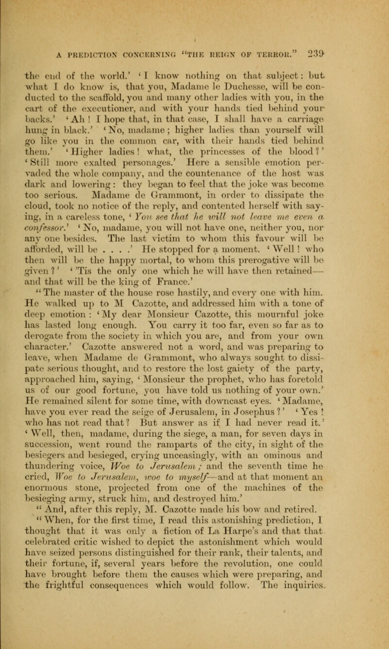 the end of the world.' ' I know nothing on that subject : bul what I (1<> know is, that you, Madame le Duchesse, will be con- ducted to the scaffold,you ami many other ladies with you, in the cart of the executioner, and with your hands tied behind your harks.' 'Ah! 1 hope that, in that case, I shall have a carriage hung in black.' ' No, madame ; higher ladies than yourself will go like you in the common car, with their hands tied behind them.' 'Higher ladies! what, the princesses of the blood?' cStill more exalted personages.' Here a sensible emotion per- vaded the whole company, and the countenance of the host was dark and lowering: they began to feel thai the joke was become too serious. Madame de Grammont, In order to dissipate the cloud, took no notice of the reply, and contented herself with say ing, in a careless tone, 'You see that I' will i><>f leave iw even  confessor.' ' No, madame, you will not have one, neither you, nor any one besides. The last victim to whom this favour will be afforded, will he . . . .' He stopped for a moment. ' Well ! who then will he the happy mortal, to whom this prerogative will he given!' ' Tis the only one which he will have then retained— and that will he the king of France.' The master of the house rose hastily, and every one with him. He walked up to M Cazotte, and addressed him with a tone of deep emotion: 'My dear Monsieur Cazotte, this mournful joke has lasted long enough. You carry it too far, even so far as to derogate from the society m which you arc, and from your own character.' Cazotte answered not a word, and was preparing to Leave, when Madame de Grammont, who always sought to dissi- pate serious thought, and to restore the lost gaiety of the party, approached him, saying, ' Monsieur the prophet, who has foretold us of our good fortune, you have told us nothing of your own.' He remained silent for some time, with downcast eyes. 'Madame, have you ever read the seige of Jerusalem, in Josephus?' 'Yes ! who has not read that ? But answer as if I had never read it.5 ' Well, then, madame, during the siege, a man, for seven days in succession, went round the ramparts of the city, in sight of the besiegers and besieged, crying unceasingly, with an ominous and thundering voice, Woe to Jerusalem ; and the seventh time he cried, Woe /<> Jerusalem, woe to myself-—and at that moment an enormous stone, projected from one of the machines of the besieging army, struck him, and destroyed him.'  And, after this reply, M. Cazotte; made his how and retired. When, for the first time, I read this astonishing prediction, I thought that it was only a fiction of La Harpe's and that that Celebrated critic wished to depict the astonishment which would have seized persons distinguished for their rank, their talents, and their fortune, if, several years before the revolution, one could have brought before them the causes which were preparing, and the frightful consequences which would follow. The inquiries