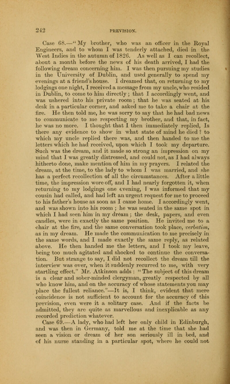 Case 6S.— My brother, who was an officer in the Royal Engineers, and to whom I was tenderly attached, died in the West Indies in the autumn of 1826. As well as I can recollect, about a month before the news of his death arrived, I had the following dream concerning him. I was then pursuing my studies in the University of Dublin, and used generally to spend my evenings at a friend's house. I dreamed that, on returning to my lodgings one night, I received a message from my uncle, who resided in Dublin, to come to him directly; that I accordingly went, and was ushered into his private room; that he was seated at his desk in a particular corner, and asked me to take a chair at the fire. He then told me, he was sorry to say that he had bad news to communicate to me respecting my brother, and that, in fact, lie was no more. I thought that I then immediately replied, Is there any evidence to show in what state of mind he died ? to which my uncle replied there Avas, and then handed to me the letters which he had received, upon which I took my departure. Such was the dream, and it made so strong an impression on my mind that I was greatly distressed, and could not, as I had always hitherto done, make mention of him in my prayers. I related the dream, at the time, to the lady to whom I was married, and she has a perfect recollection of all the circumstances. After a little time, the impression wore off, and I had nearly forgotten it, when returning to my lodgings one evening, T was informed that my cousin had called, and had left an urgent request for me to proceed to his father's house as soon as I came home. I accordingly went, and was shown into his room ; he was seated in the same spot in which I had seen him in my dream; the desk, papers, and even candles, were in exactly the same position. He invited me to a chair at the fire, and the same conversation took place, verbatim, as in my dream. He made the communication to me precisely in the same words, and I made exactly the same reply, as related above. He then handed me the letters, and I took my leave, being too much agitated and shocked to continue the conversa- tion. But strange to say, I did not recollect the dream till the interview was over, when it suddenly recurred to me, with very startling effect. Mr. Atkinson adds :  The subject of this dream is a clear and sober-minded clergyman, greatly respected by all who know him, and on the accuracy of whose statements you may place the fullest reliance.—It is, I think, evident that mere coincidence is not sufficient to account for the accuracy of this prevision, even were it a solitary case. And if the facts be admitted, they are quite as marvellous and inexplicable as any recorded prediction whatever. Case 69.—A lady, who had left her only child in Edinburgh, and was then in Germany, told me at the time that she had seen a vision or dream of her son seriously ill in bed, and of his nurse standing in a particular spot, where he could not