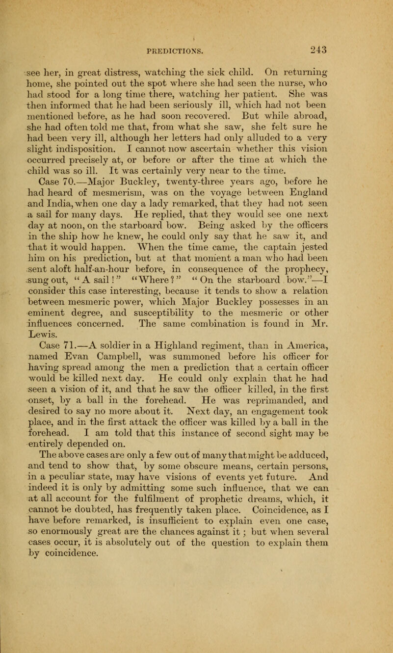 see her, in great distress, watching the sick child. On returning home, she pointed out the spot where she had seen the nurse, who had stood for a long time there, watching her patient. She was then informed that he had been seriously ill, which had not been mentioned before, as he had soon recovered. But while abroad, she had often told me that, from what she saw, she felt sure he had been very ill, although her letters had only alluded to a very slight indisposition. I cannot now ascertain whether this vision occurred precisely at, or before or after the time at which the child was so ill. It was certainly very near to the time. Case 70.—Major Buckley, twenty-three years ago, before he had heard of mesmerism, was on the voyage between England and India, when one day a lady remarked, that they had not seen a sail for many days. He replied, that they would see one next day at noon, on the starboard bow. Being asked by the officers in the ship how he knew, he could only say that he saw it, and that it would happen. When the time came, the captain jested him on his prediction, but at that moment a man who had been sent aloft half-an-hour before, in consequence of the prophecy, sung out,  A sail!  Where ?  On the starboard bow.—I consider this case interesting, because it tends to show a relation between mesmeric power, which Major Buckley possesses in an eminent degree, and susceptibility to the mesmeric or other influences concerned. The same combination is found in Mr. Lewis. Case 71.—A soldier in a Highland regiment, than in America, named Evan Campbell, was summoned before his officer for having spread among the men a prediction that a certain officer would be killed next clay. He could only explain that he had seen a vision of it, and that he saw the officer killed, in the first onset, by a ball in the forehead. He was reprimanded, and desired to say no more about it. Next day, an engagement took place, and in the first attack the officer was killed by a ball in the forehead. I am told that this instance of second sight may be entirely depended on. The above cases are only a few out of many that might be adduced, and tend to show that, by some obscure means, certain persons, in a peculiar state, may have visions of events yet future. And indeed it is only by admitting some such influence, that we can at all account for the fulfilment of prophetic dreams, which, it cannot be doubted, has frequently taken place. Coincidence, as I have before remarked, is insufficient to explain even one case, so enormously great are the chances against it; but when several cases occur, it is absolutely out of the question to explain them by coincidence.