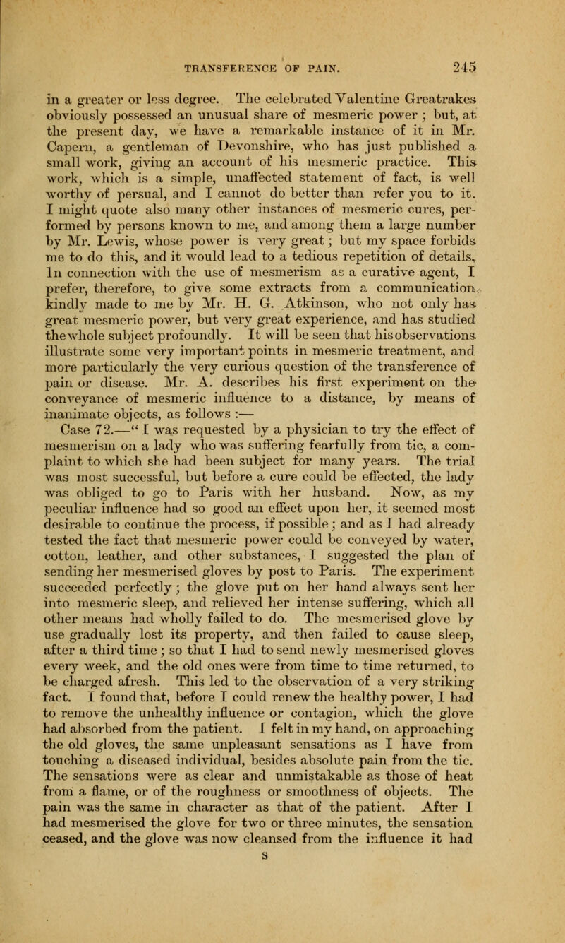 in a greater or less degree. The celebrated Valentine Greatrakes obviously possessed an unusual share of mesmeric power ; but, at the present day, we have a remarkable instance of it in Mr. Capern, a gentleman of Devonshire, who has just published a small work, giving an account of his mesmeric practice. This work, which is a simple, unaffected statement of fact, is well worthy of persual, and I cannot do better than refer you to it. I might quote also many other instances of mesmeric cures, per- formed by persons known to me, and among them a large number by Mr. Lewis, whose power is very great; but my space forbids me to do this, and it would lead to a tedious repetition of details. In connection with the use of mesmerism as a curative agent, I prefer, therefore, to give some extracts from a communication; kindly made to me by Mr. H. G. Atkinson, who not only has great mesmeric power, but very great experience, and has studied the whole subject profoundly. It will be seen that his observations, illustrate some very important points in mesmeric treatment, and more particularly the very curious question of the transference of pain or disease. Mr. A. describes his first experiment on the conveyance of mesmeric influence to a distance, by means of inanimate objects, as follows :— Case 72.—I was requested by a physician to try the effect of mesmerism on a lady who was suffering fearfully from tic, a com- plaint to which she had been subject for many years. The trial was most successful, but before a cure could be effected, the lady was obliged to go to Paris with her husband. Now, as my peculiar influence had so good an effect upon her, it seemed most desirable to continue the process, if possible; and as I had already tested the fact that mesmeric power could be conveyed by water, cotton, leather, and other substances, I suggested the plan of sending her mesmerised gloves by post to Paris. The experiment succeeded perfectly; the glove put on her hand always sent her into mesmeric sleep, and relieved her intense suffering, which all other means had wholly failed to do. The mesmerised glove by use gradually lost its property, and then failed to cause sleep, after a third time ; so that I had to send newly mesmerised gloves every week, and the old ones were from time to time returned, to be charged afresh. This led to the observation of a very striking fact. I found that, before I could renew the healthy power, I had to remove the unhealthy influence or contagion, which the glove had absorbed from the patient. I felt in my hand, on approaching the old gloves, the same unpleasant sensations as I have from touching a diseased individual, besides absolute pain from the tic. The sensations were as clear and unmistakable as those of heat from a flame, or of the roughness or smoothness of objects. The pain was the same in character as that of the patient. After I had mesmerised the glove for two or three minutes, the sensation ceased, and the glove was now cleansed from the influence it had