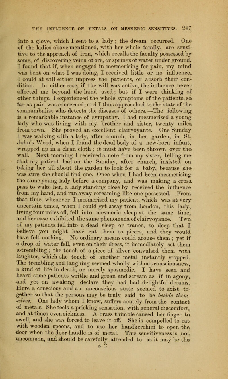 THE INFLUENCE OF METALS ON MESMERIC SENSITIVES. '2±L into a glove, which I sent to a lady ; the dream occurred. One of the ladies above mentioned, with her whole family, are sensi- tive to the approach of iron, which recalls the faculty possessed by some, of discovering veins of ore, or springs of water under ground. I found that if, when engaged in mesmerising for pain, my mind was bent on what I was doing, I received little or no influence. I could at will either impress the patients, or absorb their con- dition. In either case, if the will was active, the influence never affected me beyond the hand used; but if I were thinking of other things, I experienced the whole symptoms of the patients, so far as pain was concerned; and I thus approached to the state of the somnambulist who detects the diseases of others.—The following is a remarkable instance of sympathy. I had mesmerised a young- lady who was living with my brother and sister, twenty miles from town. She proved an excellent clairvoyante. One Sunday I was walking with a lady, after church, in her garden, in St. John's Wood, when I found the dead body of a new-born infant, wrapped up in a clean cloth j it must have been thrown over the wall. Next morning I received a note from my sister, telling me that my patient had on the Sunday, after church, insisted on taking her all about the garden to look for a baby, because she- was sure she should find one. Once when I had been mesmerising the same young lady before a company, and was making a cross, pass to wake her, a lady standing close by received the influence from my hand, and ran away screaming like one possessed. From that time, whenever I mesmerised my patient, which was at very uncertain times, when I could get away from London, this lady,, living four miles off, fell into mesmeric sleep at the same time, and her case exhibited the same phenomena of clairvoyance. Two. of my patients fell into a dead sleep or trance, so deep that I believe you might have cut them to pieces, and they would have felt nothing. No ordinary means could arouse them ; yet if a drop of water fell, even on their dress, it immediately set them a-trembling ; the touch of a piece of silver convulsed them with laughter, which she touch of another metal instantly stopped. The trembling and laughing seemed wholly without consciousness, a kind of life in death, or merely spasmodic. I have seen and heard some patients writhe and groan and scream as if in agony, and yet on awaking declare they had had delightful dreams. Here a conscious and an unconscious state seemed to exist to- gether so that the persons may be truly said to be beside them- selves. One lady whom I know, suffers acutely from the contact of metals. She feels a pricking sensation, with general discomfort,, and at times even sickness. A brass thimble caused her finger to swell, and she was forced to leave it off. She is compelled to eat with wooden spoons, and to use her handkerchief to open the door when the door-handle is of metal. This sensitiveness is not uncommon, and should be carefully attended to as it may be the