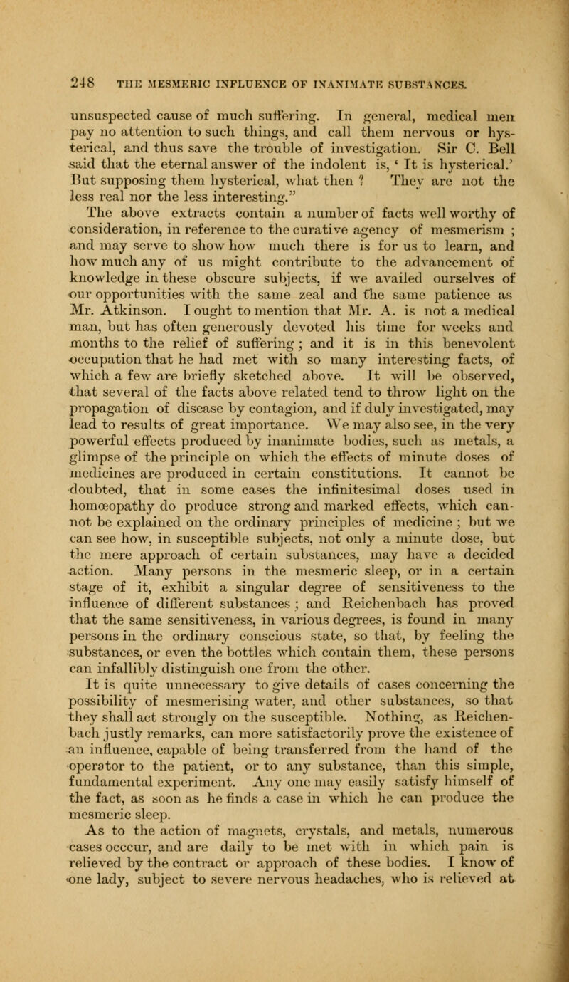 unsuspected cause of much suffering. In general, medical men pay no attention to such things, and call them nervous or hys- terical, and thus save the trouble of investigation. Sir C. Bell said that the eternal answer of the indolent is, ' It is hysterical.' But supposing them hysterical, what then 1 They are not the less real nor the less interesting. The above extracts contain a number of facts well worthy of consideration, in reference to the curative agency of mesmerism ; and may serve to show how much there is for us to learn, and how much any of us might contribute to the advancement of knowledge in these obscure subjects, if we availed ourselves of our opportunities with the same zeal and the same patience as Mr. Atkinson. I ought to mention that Mr. A. is not a medical man, but has often generously devoted his time for weeks and months to the relief of suffering; and it is in this benevolent occupation that he had met with so many interesting facts, of which a few are briefly sketched above. It will be observed, that several of the facts above related tend to throw light on the propagation of disease by contagion, and if duly investigated, may lead to results of great importance. We may also see, in the very powerful effects produced by inanimate bodies, such as metals, a glimpse of the principle on which the effects of minute doses of medicines are produced in certain constitutions. It cannot be doubted, that in some cases the infinitesimal doses used in homoeopathy do produce strong and marked effects, which can- not be explained on the ordinary principles of medicine ; but we can see how, in susceptible subjects, not only a minute dose, but the mere approach of certain substances, may have a decided action. Many persons in the mesmeric sleep, or in a certain stage of it, exhibit a singular degree of sensitiveness to the influence of different substances ; and Reichenbach has proved that the same sensitiveness, in various degrees, is found in many persons in the ordinary conscious state, so that, by feeling the substances, or even the bottles which contain them, these persons can infallibly distinguish one from the other. It is quite unnecessary to give details of cases concerning the possibility of mesmerising water, and other substances, so that they shall act strongly on the susceptible. Nothing, as Reichen- bach justly remarks, can more satisfactorily prove the existence of an influence, capable of being transferred from the hand of the operator to the patient, or to any substance, than this simple, fundamental experiment. Any one may easily satisfy himself of the fact, as soon as he finds a case in which he can produce the mesmeric sleep. As to the action of magnets, crystals, and metals, numerous cases occcur, and are daily to be met with in which pain is relieved by the contract or approach of these bodies. I know of one lady, subject to severe nervous headaches, who is relieved at