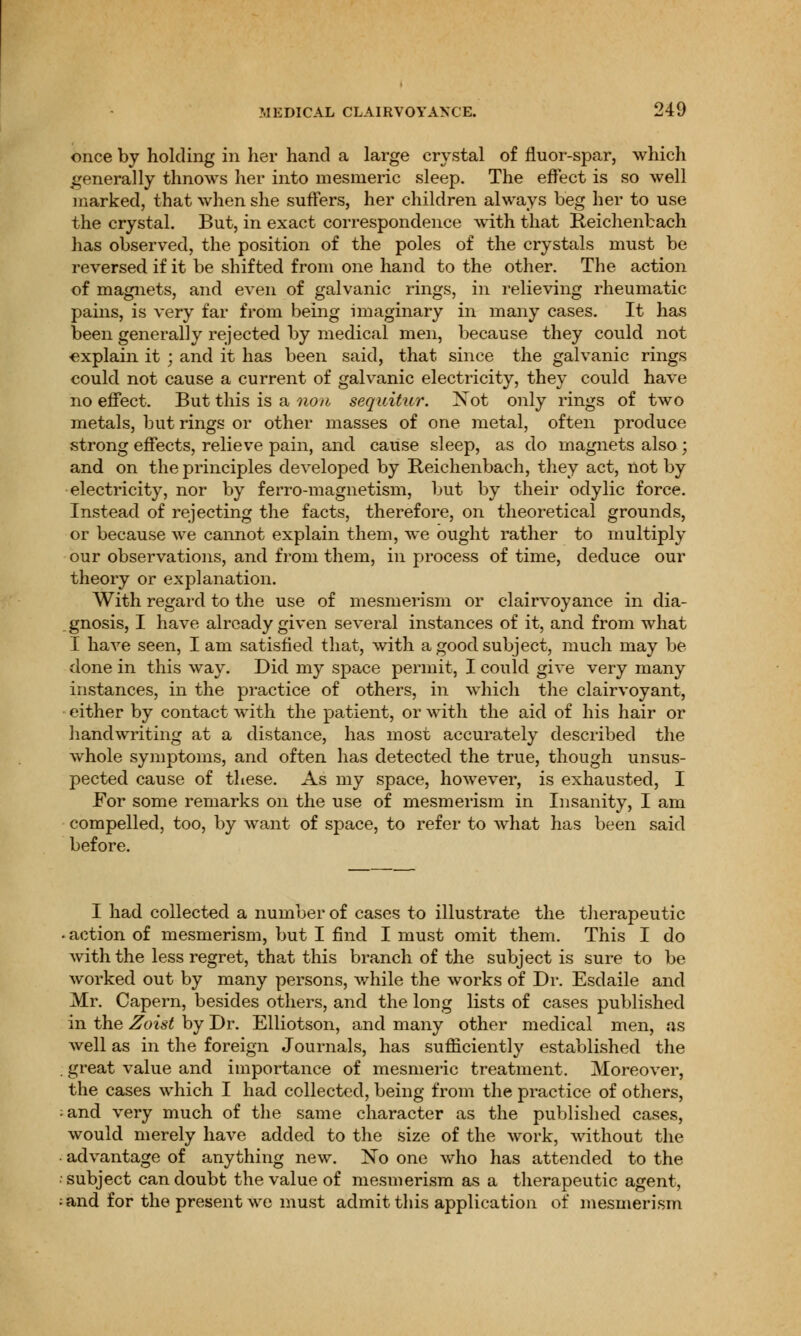 once by holding in her hand a large crystal of fluor-spar, which generally thnows her into mesmeric sleep. The effect is so well marked, that when she suffers, her children always beg her to use the crystal. But, in exact correspondence with that Reichenbach has observed, the position of the poles of the crystals must be reversed if it be shifted from one hand to the other. The action of magnets, and even of galvanic rings, in relieving rheumatic pains, is very far from being imaginary in many cases. It has been generally rejected by medical men, because they could not explain it ; and it has been said, that since the galvanic rings could not cause a current of galvanic electricity, they could have no effect. But this is a non sequitur. Xot only rings of two metals, but rings or other masses of one metal, often produce strong effects, relieve pain, and cause sleep, as do magnets also ; and on the principles developed by Reichenbach, they act, not by electricity, nor by ferro-magnetism, but by their odylic force. Instead of rejecting the facts, therefore, on theoretical grounds, or because we cannot explain them, we ought rather to multiply our observations, and from them, in process of time, deduce our theory or explanation. With regard to the use of mesmerism or clairvoyance in dia- gnosis, I have already given several instances of it, and from what I have seen, I am satisfied that, with a good subject, much may be done in this way. Did my space permit, I could give very many instances, in the practice of others, in which the clairvoyant, either by contact with the patient, or with the aid of his hair or handwriting at a distance, has most accurately described the whole symptoms, and often has detected the true, though unsus- pected cause of these. As my space, however, is exhausted, I For some remarks on the use of mesmerism in Insanity, I am compelled, too, by want of space, to refer to what has been said before. I had collected a number of cases to illustrate the therapeutic . action of mesmerism, but I find I must omit them. This I do with the less regret, that this branch of the subject is sure to be worked out by many persons, while the works of Dr. Esdaile and Mr. Capern, besides others, and the long lists of cases published in the Zoist by Dr. Elliotson, and many other medical men, as well as in the foreign Journals, has sufficiently established the great value and importance of mesmeric treatment. Moreover, the cases which I had collected, being from the practice of others, and very much of the same character as the published cases, would merely have added to the size of the work, without the advantage of anything new. No one who has attended to the subject can doubt the value of mesmerism as a therapeutic agent, and for the present we must admit this application of mesmerism