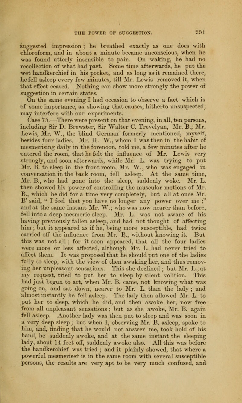 suggested impression; he breathed exactly as one does with chloroform, and in about a minute became unconscious, when he wras found utterly insensible to pain. On waking, he had no recollection of what had past. Some time afterwards, he put the wet handkerchief in his pocket, and as long as it remained there, he fell asleep every feAv minutes, till Mr. Lewis removed it, when that effect ceased. Nothing can show more strongly the power of suggestion in certain states. On the same evening I had occasion to observe a fact which is of some importance, as showing that causes, hitherto unsuspected, may interfere with our experiments. Case 75.—There were present on that evening, in all, ten persons, including Sir D. Brewster, Sir Walter C Trevelyan, Mr. B., Mr. Lewis, Mr. W., the blind German formerly mentioned, myself, besides four ladies. Mr. H. *\V., whom I Avasthenin the habit of mesmerising daily in the forenoon, told me, a few minutes after he entered the room, that he felt the influence of Mr. LeAvis very strongly, and soon afterwards, while Mr. L. Avas trying to put Mr. B. to sleep in the front room, Mr. W., who was engaged in conversation in the back room, fell asleep. At the same time, Mr. B., who had gone into the sleep, suddenly Avoke. Mr. L. then showed his power of controlling the muscular motions of Mr. B., which he did for a time very completely, but all at once Mr. B' said,  I feel that you have no longer any power over me ; and at the same instant Mr. W.j who was now nearer than before, fell into a deep mesmeric sleep. Mr. L. was not aware of his having previously fallen asleep, and had not thought of affecting him ; but it appeared as if he, being more susceptible, had twice carried off the influence from Mr. B., without knowing it. But this was not all; for it soon appeared, that all the four ladies were more or less affected, although Mr. L. had never tried to affect them. It was proposed that he should put one of the ladies fully to sleep, with the view of then awaking her, and thus remov- ing her unpleasant sensations. This she declined ; but Mr. L., at my request, tried to put her to sleep by silent volition. This had just begun to act, when Mr. B. came, not knowing what was going on, and sat down, nearer to Mr. L. than the lady; and almost instantly he fell asleep. The lady then allowed Mr. L. to put her to sleep, which he did, and then awoke her, now free from all unpleasant sensations ; but as she awoke, Mr. B. again fell asleep. Another lady was then put to sleep and was soon in a very deep sleep; but when I, observing Mr. B. asleep, spoke to him, and, finding that he would not answer me, took hold of his hand, he suddenly awoke, and at the same instant the sleeping lady, about 14 feet off, suddenly awoke also. All this was before the handkerchief was tried ; and it plainly showed, that where a powerful mesmeriser is in the same room with several susceptible persons, the results are very apt to be very much confused, and