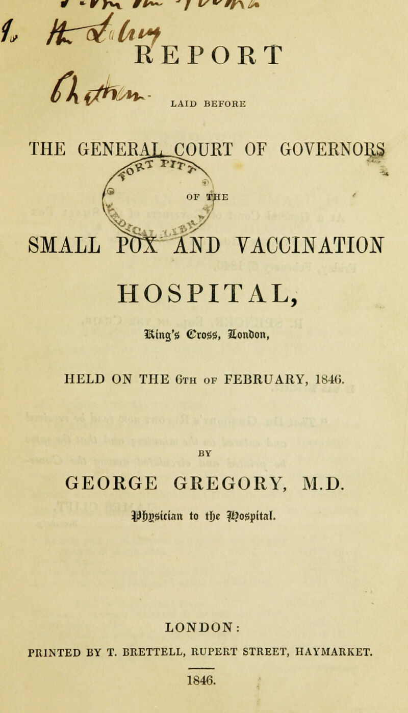 REPORT LAID BEFORE THE GENERAL^COURT OF GOVERNORS OF rpE J/ SMALL POl AND VACCINATION HOSPITAL, HUng'g ©rogjS, Sonticm, HELD ON THE Cth of FEBRUARY, 1846. BY GEORGE GREGORY, M.D. $j)gsician to tjje hospital. LONDON: PRINTED BY T. BRETTELL, RUPERT STREET, HAYMARKET. 1846.