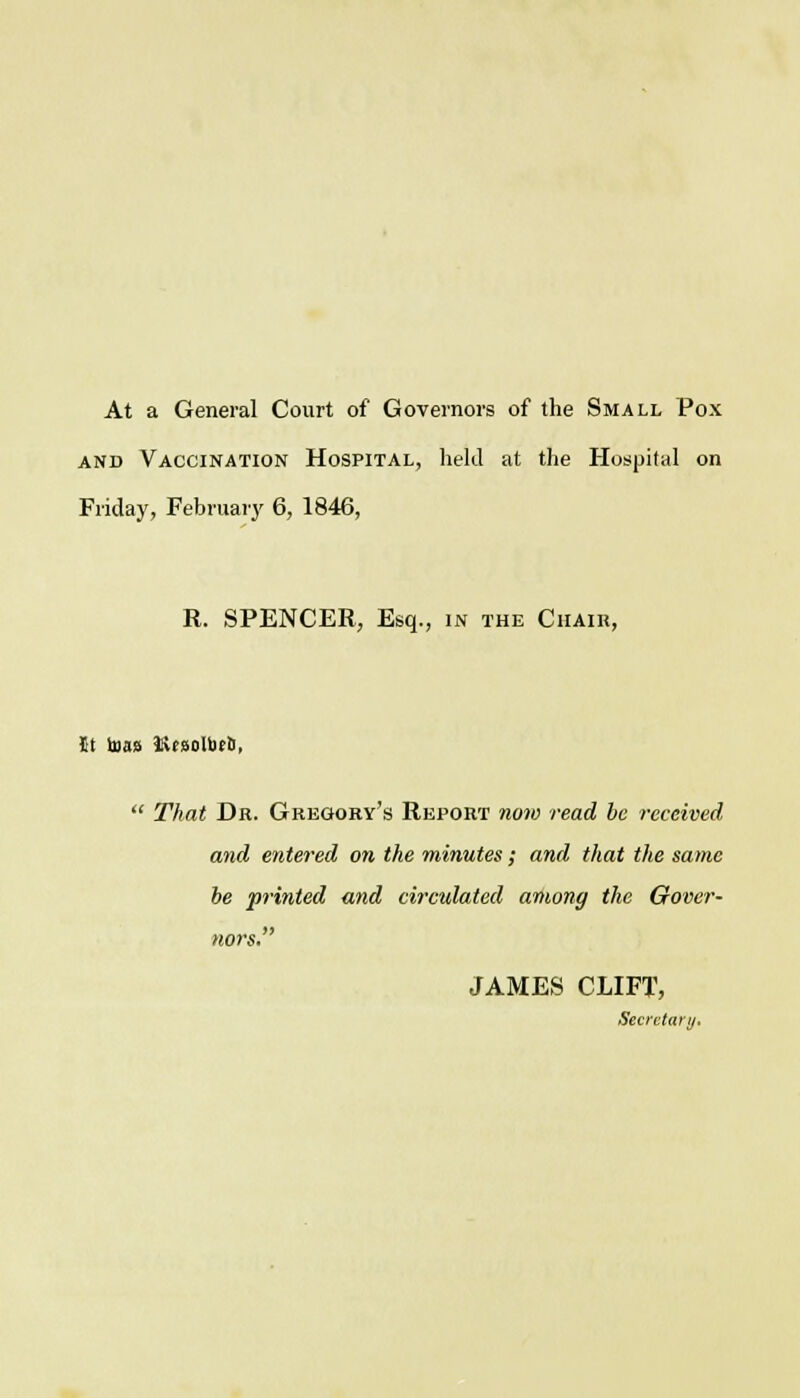 At a General Court of Governors of the Small Pox and Vaccination Hospital, held at the Hospital on Friday, February 6, 1846, R. SPENCER, Esq., in the Chair, St toas KfoolbrS,  That Dr. Gregory's Report now read be received and entered on the minutes; and that the same be printed and circulated among the Gover- nors. JAMES CLIFT, Secretary,