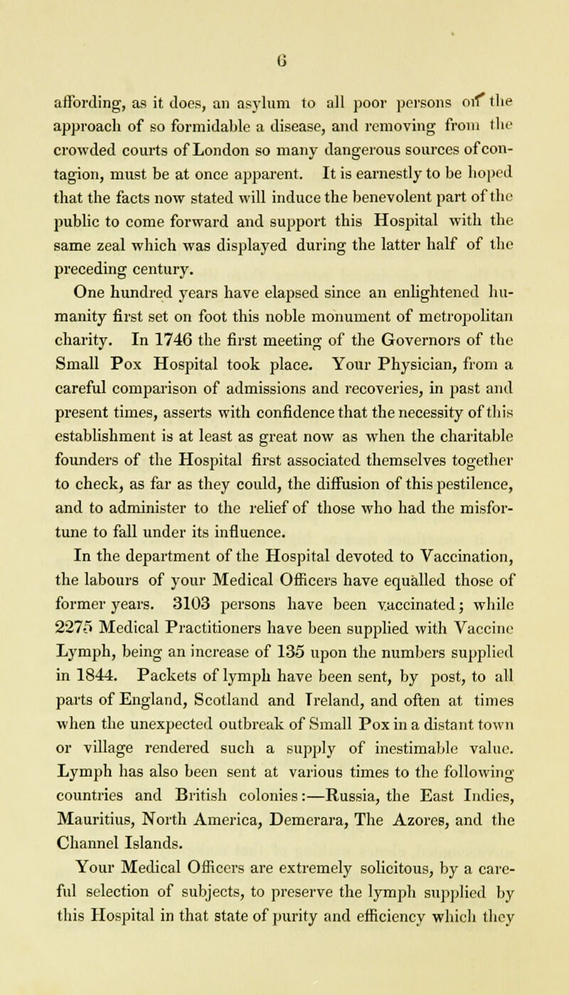 affording, as it does, an asylum to all poor persons orf the approach of so formidable a disease, and removing from the crowded courts of London so many dangerous sources of con- tagion, must be at once apparent. It is earnestly to be hoped that the facts now stated will induce the benevolent part of the public to come forward and support this Hospital with the same zeal which was displayed during the latter half of the preceding century. One hundred years have elapsed since an enlightened hu- manity first set on foot this noble monument of metropolitan charity. In 1746 the first meeting of the Governors of the Small Pox Hospital took place. Your Physician, from a careful comparison of admissions and recoveries, in past and present times, asserts with confidence that the necessity of this establishment is at least as great now as when the charitable founders of the Hospital first associated themselves together to check, as far as they could, the diffusion of this pestilence, and to administer to the relief of those who had the misfor- tune to fall under its influence. In the department of the Hospital devoted to Vaccination, the labours of your Medical Officers have equalled those of former years. 3103 persons have been vaccinated; while 227-5 Medical Practitioners have been supplied with Vaccine Lymph, being an increase of 135 upon the numbers supplied in 1844. Packets of lymph have been sent, by post, to all parts of England, Scotland and Ireland, and often at times when the unexpected outbreak of Small Pox in a distant town or village rendered such a supply of inestimable value. Lymph has also been sent at various times to the following countries and British colonies:—Russia, the East Indies, Mauritius, North America, Demerara, The Azores, and the Channel Islands. Your Medical Officers are extremely solicitous, by a care- ful selection of subjects, to preserve the lymph supplied by this Hospital in that state of purity and efficiency which they