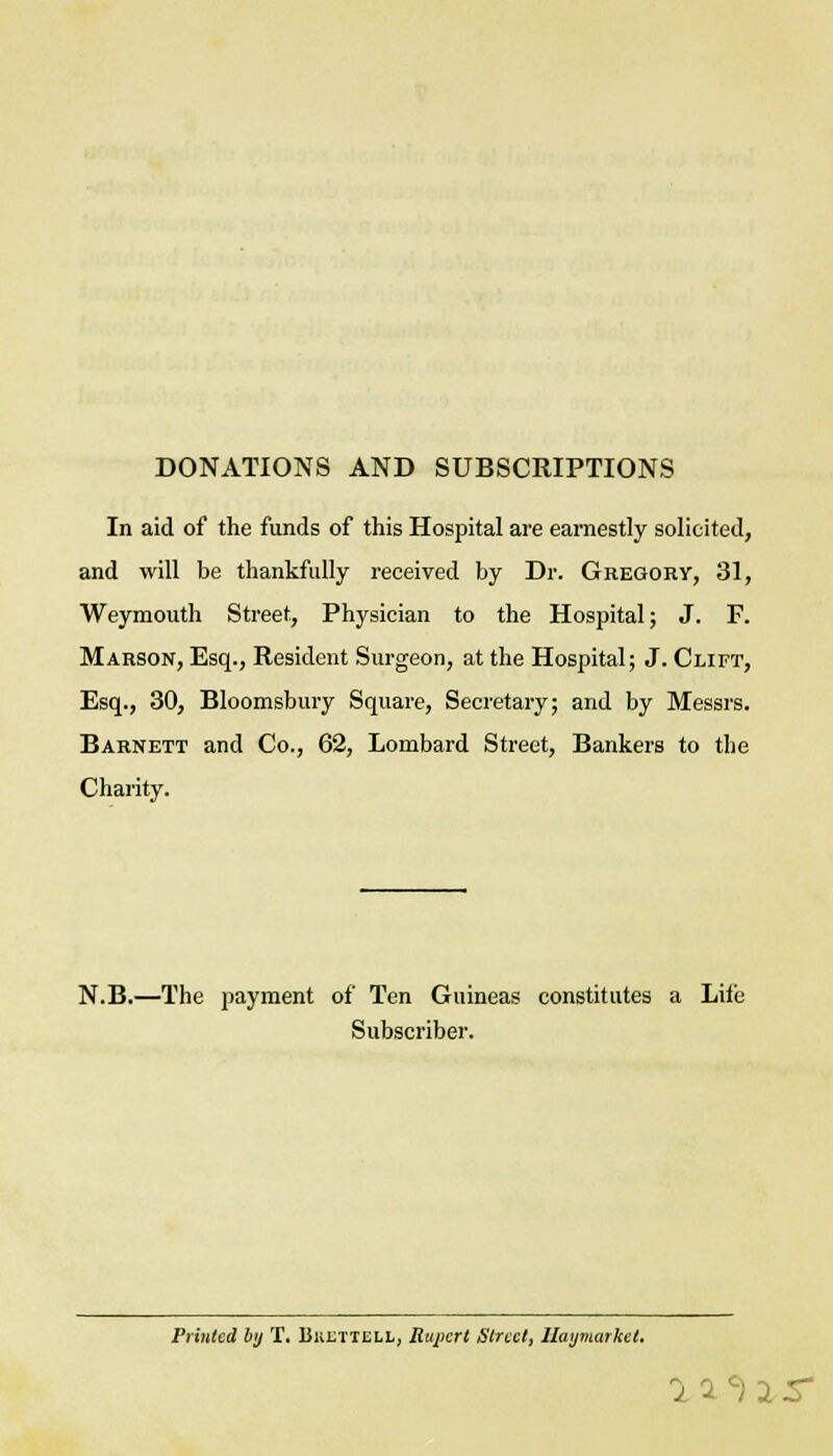 DONATIONS AND SUBSCRIPTIONS In aid of the funds of this Hospital are earnestly solicited, and will be thankfully received by Dr. Gregory, 31, Weymouth Street, Physician to the Hospital; J. F. Marson, Esq., Resident Surgeon, at the Hospital; J. Clift, Esq., 30, Bloomsbury Square, Secretary; and by Messrs. Barnett and Co., 62, Lombard Street, Bankers to the Charity. N.B.—The payment of Ten Guineas constitutes a Lilc Subscriber. Printed by T. Bkltiell, Rupert Street, Ilaymarket. i1c) i r