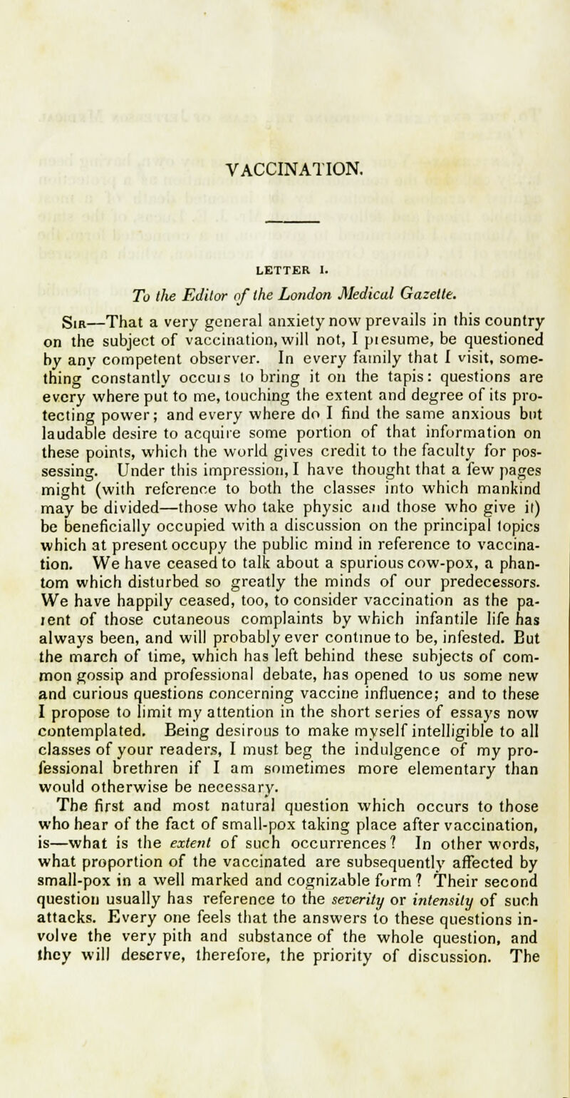 VACCINATION. LETTER I. To the Editor of the London Medical Gazette. Sir—That a very general anxiety now prevails in this country on the subject of vaccination, will not, I piesume, be questioned by any competent observer. In every family that I visit, some- thing constantly occuis to bring it on the tapis: questions are every where put to me, touching the extent and degree of its pro- tecting power; and every where do I find the same anxious but laudable desire to acquire some portion of that information on these points, which the world gives credit to the faculty for pos- sessing. Under this impression, I have thought that a few pages might (with reference to both the classes into which mankind may be divided—those who take physic and those who give il) be beneficially occupied with a discussion on the principal topics which at present occupy the public mind in reference to vaccina- tion. We have ceased to talk about a spurious cow-pox, a phan- tom which disturbed so greatly the minds of our predecessors. We have happily ceased, too, to consider vaccination as the pa- tent of those cutaneous complaints by which infantile life has always been, and will probably ever continue to be, infested. But the march of time, which has left behind these subjects of com- mon gossip and professional debate, has opened to us some new and curious questions concerning vaccine influence; and to these I propose to limit my attention in the short series of essays now contemplated. Being desirous to make myself intelligible to all classes of your readers, I must beg the indulgence of my pro- fessional brethren if I am sometimes more elementary than would otherwise be necessary. The first and most natural question which occurs to those who hear of the fact of small-pox taking place after vaccination, is—what is the extent of such occurrences? In other words, what proportion of the vaccinated are subsequently affected by small-pox in a well marked and cognizable form ? Their second question usually has reference to the severity or intensity of such attacks. Every one feels that the answers to these questions in- volve the very pith and substance of the whole question, and they will deserve, therefore, the priority of discussion. The