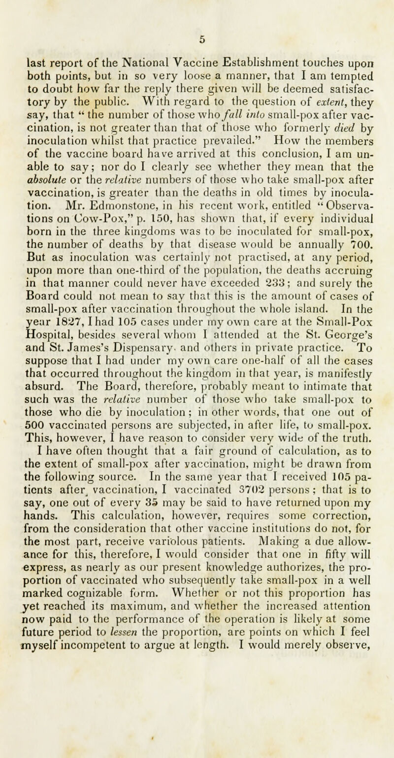 last report of the National Vaccine Establishment touches upon both points, but in so very loose a manner, that I am tempted to doubt how far the reply there given will be deemed satisfac- tory by the public. With regard to the question of extent, they say, that  the number of those who fall into small-pox after vac- cination, is not greater than that of those who formerly died by inoculation whilst that practice prevailed. How the members of the vaccine board have arrived at this conclusion, I am un- able to say; nor do I clearly see whether they mean that the absolute or the relative numbers of those who take small-pox after vaccination, is greater than the deaths in old times by inocula- tion. Mr. Edmonstone, in his recent work, entitled Observa- tions on Cow-Pox, p. 150, has shown that, if every individual born in the three kingdoms was to be inoculated for small-pox, the number of deaths by that disease would be annually 700. But as inoculation was certainly not practised, at any period, upon more than one-third of the population, the deaths accruing in that manner could never have exceeded 233; and surely the Board could not mean to say that this is the amount of cases of small-pox after vaccination throughout the whole island. In the year 1827,1 had 105 cases under my own care at the Small-Pox Hospital, besides several whom I attended at the St. George's and St. James's Dispensary, and others in private practice. To suppose that I had under my own care one-half of all the cases that occurred throughout the kingdom in that year, is manifestly absurd. The Board, therefore, probably meant to intimate that such was the relative number of those who take small-pox to those who die by inoculation; in other words, that one out of 500 vaccinated persons are subjected, in after life, to small-pox. This, however, I have reason to consider very wide of the truth. I have often thought that a fair ground of calculation, as to the extent of small-pox after vaccination, might be drawn from the following source. In the same year that I received 105 pa- tients after_ vaccination, I vaccinated 3702 persons ; that is to say, one out of every 35 may be said to have returned upon my hands. This calculation, however, requires some correction, from the consideration that other vaccine institutions do not, for the most part, receive variolous patients. Making a due allow- ance for this, therefore, I would consider that one in fifty will express, as nearly as our present knowledge authorizes, the pro- portion of vaccinated who subsequently take small-pox in a well marked cognizable form. Whether or not this proportion has yet reached its maximum, and whether the increased attention now paid to the performance of the operation is likely at some future period to lessen the proportion, are points on which I feel myself incompetent to argue at length. I would merely observe,