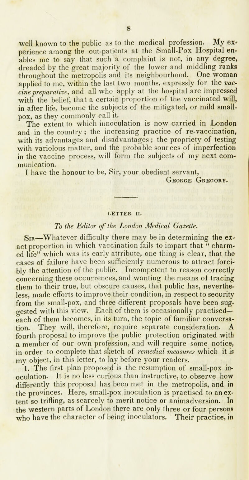 well known to the public as to the medical profession. My ex^ perience among the out-patients at the Small-Pox Hospital en- ables me to say that such a complaint is not, in any degree, dreaded by the great majority of the lower and middling ranks throughout the metropolis and its neighbourhood. One woman applied to me, within the last two months, expressly for the vac- cine preparative, and all who apply at the hospital are impressed with the belief, that a certain proportion of the vaccinated will, in after life, become the subjects of the mitigated, or mild small- pox, as they commonly call it. The extent to which innoculation is now carried in London and in the country; the increasing practice of re-vaccination, with its advantages and disadvantages; the propriety of testing with variolous matter, and the probable sources of imperfection in the vaccine process, will form the subjects of my next com- munication. I have the honour to be, Sir, your obedient servant, George Gregory. letter II. To the Editor of the London Medical Gazelle. SIR—Whatever difficulty there may be in determining the ex- act proportion in which vaccination fails to impart that  charm- ed life which was its early attribute, one thing is clear, that the cases of failure have been sufficiently numerous to attract forci- bly the attention of the public. Incompetent to reason correctly concerning these occurrences, and wanting the means of tracing them to their true, but obscure causes, that public has, neverthe- less, made efforts to improve their condition, in respect to security from the small-pox, and three different proposals have been sug- gested with this view. Each of them is occasionally practised- each of them becomes, in its turn, the topic of familiar conversa- tion. They will, therefore, require separate consideration. A fourth proposal to improve the public protection originated with a member of our own profession, and will require some notice, in order to complete that sketch of remedial measures which it is my object, in this letter, to lay before your readers. 1. The first plan proposed is the resumption of small-pox in- oculation. It is no less curious than instructive, to observe how differently this proposal has been met in the metropolis, and in the provinces. Here, small-pox inoculation is practised to an ex- tent so trifling, as scarcely to merit notice or animadversion. In the western parts of London there are only three or four persons who have the character of being inoculators. Their practice, in