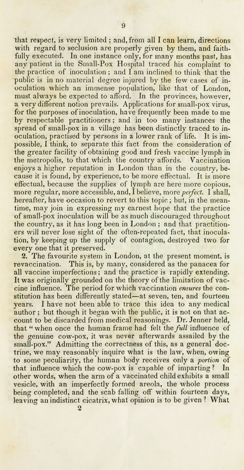 that respect, is very limited ; and, from all I can leurn, directions with regard to seclusion are properly given by them, and faith- fully executed. In one instance only, for many months past, has any patient in the Small-Pox Hospital traced his complaint to the practice of inoculation ; and I am inclined to think that the public is in no material degree injured by the few cases of in- oculation which an immense population, like that of London, must always be expected to afford. In the provinces, however, a very different notion prevails. Applications for small-pox virus, for the purposes of inoculation, have frequently been made to me by respectable practitioners ; and in too many instances the spread of small-pox in a village has been distinctly traced to in- oculation, practised by persons in a lower rank of life. It is im- possible, I think, to separate this fact from the consideration of the greater facility of obtaining good and fresh vaccine lymph in the metropolis, to that which the country affords. Vaccination enjoys a higher reputation in London than in the country, be- cause it is found, by experience, to be more effectual. It is more effectual, because the supplies of lymph are here more copious. more regular, more accessible, and, I believe, more perfect. I shall, hereafter, have occasion to revert to this topic; but, in the mean- time, may join in expressing my earnest hope that the practice of small-pox inoculation will be as much discouraged throughout the country, as it has long been in London ; and that practition- ers will never lose sight of the often-repeated fact, that inocula- tion, by keeping up the supply of contagion, destroyed two for every one that it preserved. 2. The favourite system in London, at the present moment, is revaccination. This is, by many, considered as the panacea for all vaccine imperfections ; and the practice is rapidly extending. It was originally grounded on the theory of the limitation of vac- cine influence. The period for which vaccination ensures the con- stitution has been differently stated—at seven, ten, and fourteen years. I have not been able to trace this idea to any medical author ; but though it began with the public, it is not on that ac- count to be discarded from medical reasonings. Dr. Jenner held, that when once the human frame had felt the full influence of the genuine cow-pox, it was never afterwards assailed by the small-pox. Admitting the correctness of this, as a general doc- trine, we may reasonably inquire what is the law, when, owing to some peculiarity, the human body receives only a portion of that influence which the cow-pox is capable of imparting? In other words, when the arm of a vaccinated child exhibits a small vesicle, with an imperfectly formed areola, the whole process being completed, and the scab falling off within fourteen days, leaving an indistinct cicatrix, what opinion is to be given ? What