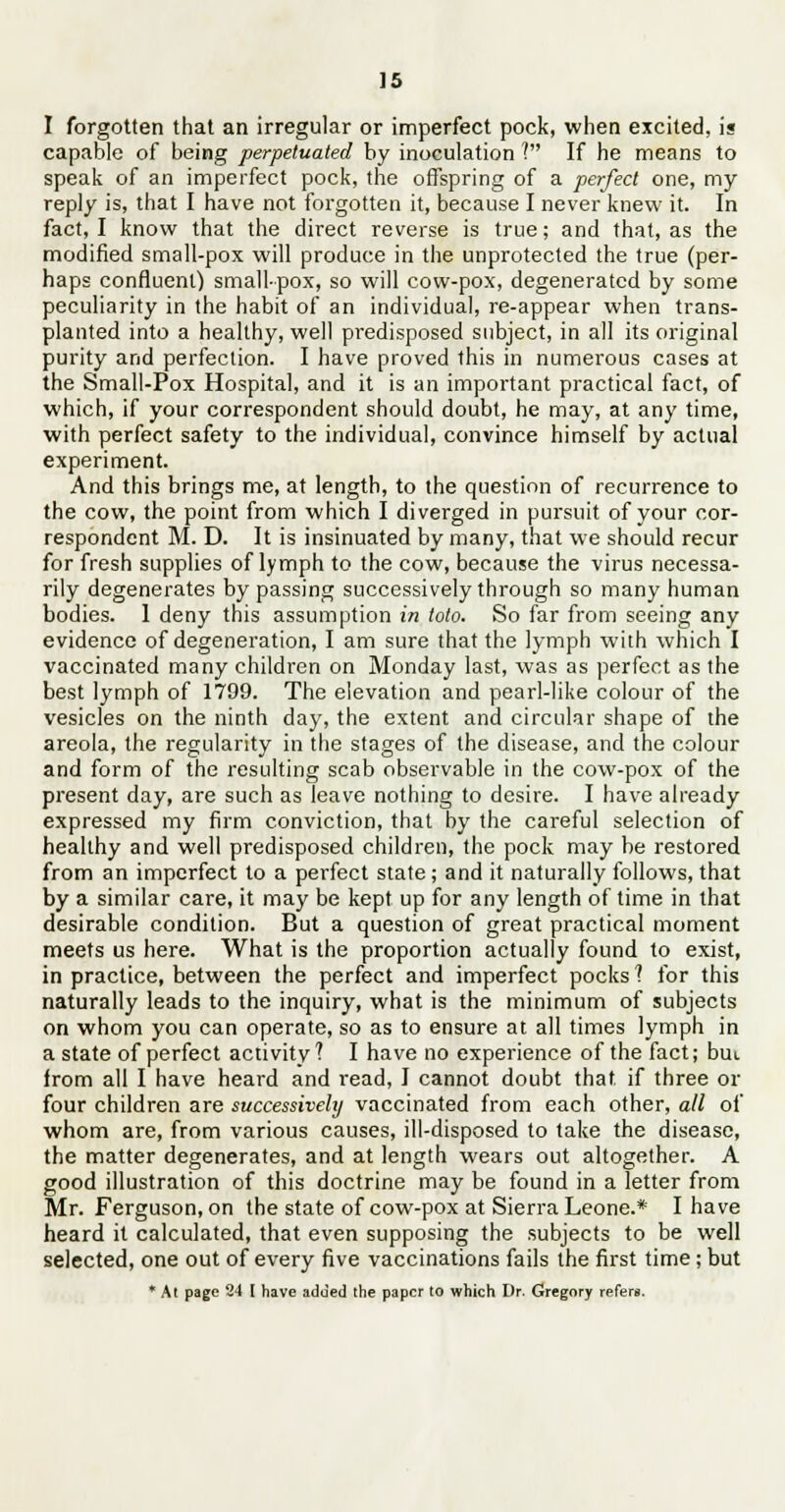I forgotten that an irregular or imperfect pock, when excited, is capable of being perpetuated by inoculation ? If he means to speak of an imperfect pock, the offspring of a perfect one, my reply is, that I have not forgotten it, because I never knew it. In fact, I know that the direct reverse is true; and that, as the modified small-pox will produce in the unprotected the true (per- haps confluent) smallpox, so will cow-pox, degenerated by some peculiarity in the habit of an individual, re-appear when trans- planted into a healthy, well predisposed subject, in all its original purity and perfection. I have proved this in numerous cases at the Small-Pox Hospital, and it is an important practical fact, of which, if your correspondent should doubt, he may, at any time, with perfect safety to the individual, convince himself by actual experiment. And this brings me, at length, to the question of recurrence to the cow, the point from which I diverged in pursuit of your cor- respondent M. D. It is insinuated by many, that we should recur for fresh supplies of lymph to the cow, because the virus necessa- rily degenerates by passing successively through so many human bodies. 1 deny this assumption in toto. So far from seeing any evidence of degeneration, I am sure that the lymph with which I vaccinated many children on Monday last, was as perfect as the best lymph of 1799. The elevation and pearl-like colour of the vesicles on the ninth day, the extent and circular shape of the areola, the regularity in the stages of the disease, and the colour and form of the resulting scab observable in the cow-pox of the present day, are such as leave nothing to desire. I have already expressed my firm conviction, that by the careful selection of healthy and well predisposed children, the pock may be restored from an imperfect to a perfect state; and it naturally follows, that by a similar care, it may be kept up for any length of time in that desirable condition. But a question of great practical moment meets us here. What is the proportion actually found to exist, in practice, between the perfect and imperfect pocks'? for this naturally leads to the inquiry, what is the minimum of subjects on whom you can operate, so as to ensure at all times lymph in a state of perfect activity? I have no experience of the fact; but from all I have heard and read, I cannot doubt that if three or four children are successively vaccinated from each other, all of whom are, from various causes, ill-disposed to take the disease, the matter degenerates, and at length wears out altogether. A good illustration of this doctrine may be found in a letter from Mr. Ferguson, on the state of cow-pox at Sierra Leone.* I have heard it calculated, that even supposing the subjects to be well selected, one out of every five vaccinations fails the first time; but * At page 24 I have added the paper to which Dr. Gregory refers.