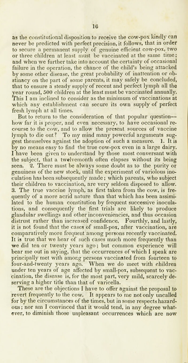 1C as the constitutional disposition to receive the cow-pox kindly can never be predicted with perfect precision, it follows, that in order to secure a permanent supply of genuine efficient cow-pox, two or three children at least must be vaccinated at the same time; and when we further take into account the certainty of occasional failure in the operation, the chance of the child's being attacked by some other disease, the great probability of inattention or ob- stinacy on the part of some parents, it may safely be concluded, that to ensure a steady supply of recent and perfect lymph all the year round, 500 children at the least must be vaccinated annually. This I am inclined to consider as the minimum of vaccinations at which any establishment can secure its own supply of perfect fresh lymph at all times. But to return to the consideration of that popular question— how far it is proper, and even necessary, to have occasional re- course to the cow, and to allow the present sources of vaccine lymph to die out? To my mind many powerful arguments sug- gest themselves against the adoption of such a measure. 1. It is by no means easy to find the true cow-pox even in a large dairy. I have been given to understand by those most conversant with the subject, that a twelvemonth often elapses without its being seen. 2. There must be always some doubt as to the purity or genuiness of the new stock, until the experiment of variolous ino- culation has been subsequently made ; which parents, who subject their children to vaccination, are very seldom disposed to allow. 3. The true vaccine lymph, as first taken from the cow, is fre- quently of a more acrid nature than that which has been assimi- lated to the human constitution by frequent successive inocula- tions, and consequently the first trials are likely to produce glandular swellings and other inconveniencies, and thus occasion distrust rather than increased confidence. Fourthly, and lastly, it is not found that the cases of small-pox, after vaccination, are comparatively more frequent among persons recently vaccinated. It is true that we hear of such cases much more frequently than we did ten or twenty years ago; but common experience will bear me out in saying, that the occurrences of which I speak are principally met with among persons vaccinated from fourteen to four-and-twenty years ago. When we do meet with children under ten years of age affected by small-pox, subsequent to vac- cination, the disease is, for the most part, very mild, scarcely de- serving a higher title than that of varicella. These are the objections I have to offer against the proposal to revert frequently to the cow. It appears to me not only uncalled for by the circumstances of the times, but in some respects hazard- ous ; nor am I convinced that it would tend, in any degree what- ever, to diminish those unpleasant occurrences which are now