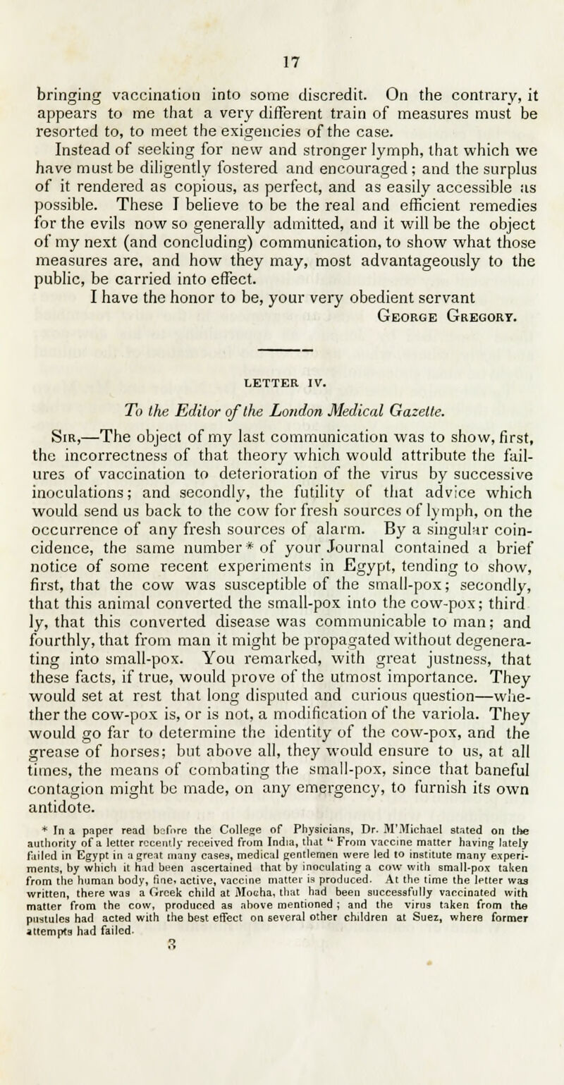 bringing vaccination into some discredit. On the contrary, it appears to me that a very different train of measures must be resorted to, to meet the exigencies of the case. Instead of seeking for new and stronger lymph, that which we have must be diligently fostered and encouraged; and the surplus of it rendered as copious, as perfect, and as easily accessible as possible. These I believe to be the real and efficient remedies for the evils now so generally admitted, and it will be the object of my next (and concluding) communication, to show what those measures are, and how they may, most advantageously to the public, be carried into effect. I have the honor to be, your very obedient servant George Gregory. letter IV. To the Editor of the London Medical Gazelle. Sir,—The object of my last communication was to show, first, the incorrectness of that theory which would attribute the fail- ures of vaccination to deterioration of the virus by successive inoculations; and secondly, the futility of that advice which would send us back to the cow for fresh sources of lymph, on the occurrence of any fresh sources of alarm. By a singular coin- cidence, the same number * of your Journal contained a brief notice of some recent experiments in Egypt, tending to show, first, that the cow was susceptible of the small-pox; secondly, that this animal converted the small-pox into the cow-pox; third ly, that this converted disease was communicable to man; and fourthly, that from man it might be propagated without degenera- ting into small-pox. You remarked, with great justness, that these facts, if true, would prove of the utmost importance. They would set at rest that long disputed and curious question—whe- ther the cow-pox is, or is not, a modification of the variola. They would go far to determine the identity of the cow-pox, and the grease of horses; but above all, they would ensure to us, at all times, the means of combating the small-pox, since that baneful contagion might be made, on any emergency, to furnish its own antidote. * In a paper read before the College of Physicians, Dr. M'Michael stated on the authority of a letter recently received from India, that  From vaccine matter having lately failed in Egypt in a great many cases, medical gentlemen were led to institute many experi- ments, by which it had been ascertained that by inoculating a cow with small-pox taken from the human body, fine, active, vaccine matter is produced. At the time the letter was written, there was a Greek child at Mocha, that had been successfully vaccinated with matter from the cow, produced as above mentioned ; and the virus taken from the pustules had acted with the best effect on several other children at Suez, where former attempts had failed. 3