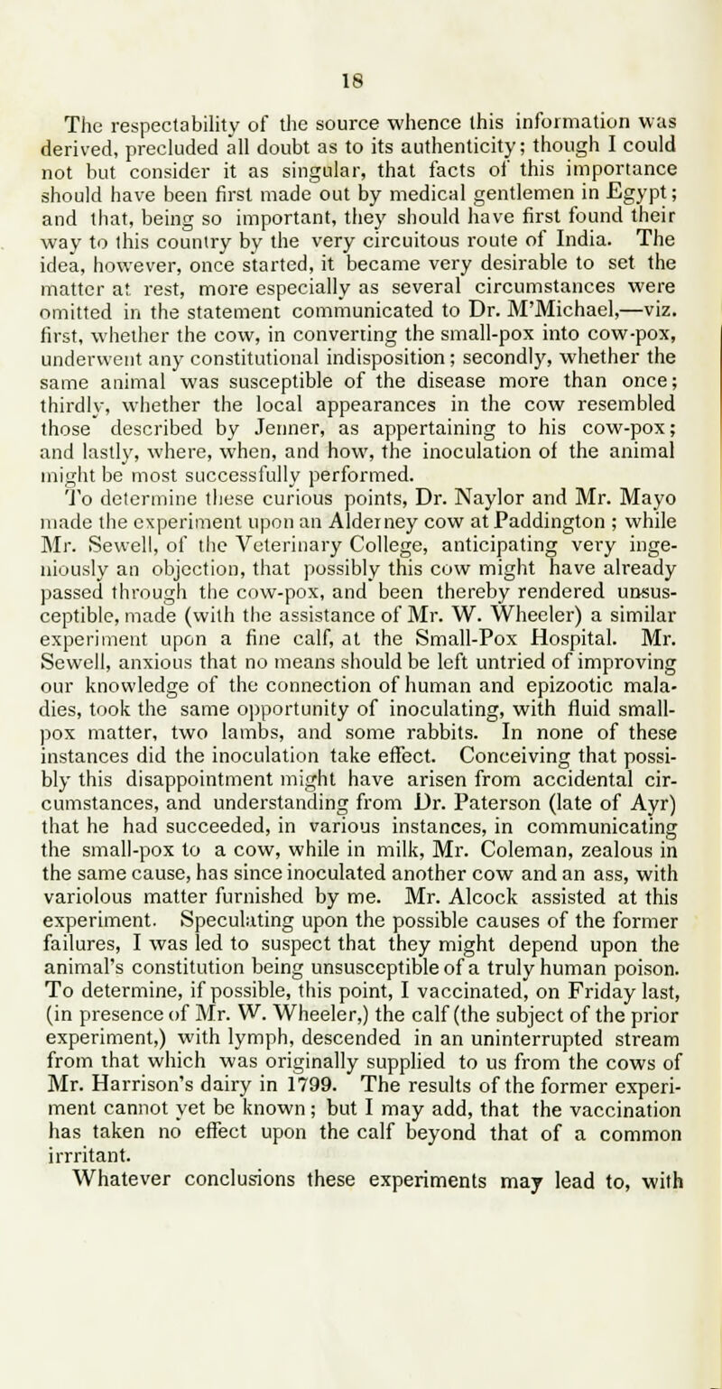 The respectability of the source whence this information was derived, precluded all doubt as to its authenticity; though I could not but consider it as singular, that facts of this importance should have been first made out by medical gentlemen in Egypt; and that, being so important, they should have first found their way to this country by the very circuitous route of India. The idea, however, once started, it became very desirable to set the matter at rest, more especially as several circumstances were omitted in the statement communicated to Dr. M'Michael,—viz. first, whether the cow, in converting the small-pox into cow-pox, underwent any constitutional indisposition; secondly, whether the same animal was susceptible of the disease more than once; thirdly, whether the local appearances in the cow resembled those described by Jenner, as appertaining to his cow-pox; and lastly, where, when, and how, the inoculation of the animal might be most successfully performed. To determine these curious points, Dr. Naylor and Mr. Mayo made the experiment upon an Alderney cow atPaddington ; while Mr. Sevvell, of the Veterinary College, anticipating very inge- niously an objection, that possibly this cow might have already passed through the cow-pox, and been thereby rendered unsus- ceptible, made (with the assistance of Mr. W. Wheeler) a similar experiment upon a fine calf, at the Small-Pox Hospital. Mr. Sewell, anxious that no means should be left untried of improving our knowledge of the connection of human and epizootic mala- dies, took the same opportunity of inoculating, with fluid small- pox matter, two lambs, and some rabbits. In none of these instances did the inoculation take effect. Conceiving that possi- bly this disappointment might have arisen from accidental cir- cumstances, and understanding from Dr. Paterson (late of Ayr) that he had succeeded, in various instances, in communicating the small-pox to a cow, while in milk, Mr. Coleman, zealous in the same cause, has since inoculated another cow and an ass, with variolous matter furnished by me. Mr. Alcock assisted at this experiment. Speculating upon the possible causes of the former failures, I was led to suspect that they might depend upon the animal's constitution being unsusceptible of a truly human poison. To determine, if possible, this point, I vaccinated, on Friday last, (in presence of Mr. W. Wheeler,) the calf (the subject of the prior experiment,) with lymph, descended in an uninterrupted stream from that which was originally supplied to us from the cows of Mr. Harrison's dairy in 1799. The results of the former experi- ment cannot yet be known; but I may add, that the vaccination has taken no effect upon the calf beyond that of a common irrritant. Whatever conclusions these experiments may lead to, with