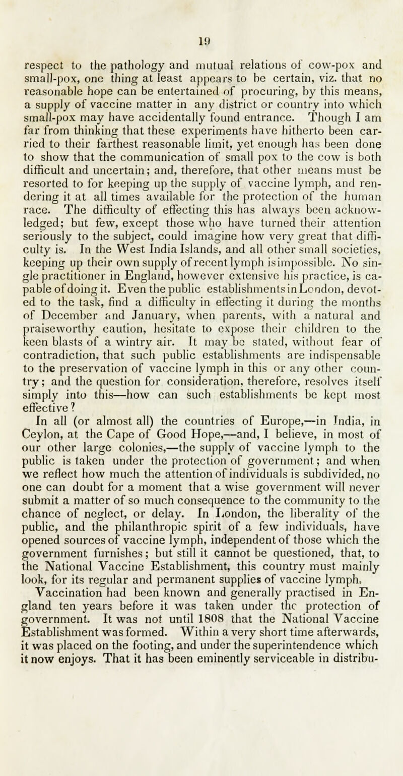 respect to the pathology and mutual relations of cow-pox and small-pox, one thing at least appears to be certain, viz. that no reasonable hope can be entertained of procuring, by this means, a supply of vaccine matter in any district or country into which small-pox may have accidentally found entrance. Though I am far from thinking that these experiments have hitherto been car- ried to their farthest reasonable limit, yet enough has been done to show that the communication of small pox to the cow is both difficult and uncertain; and, therefore, that other means must be resorted to for keeping up the supply of vaccine lymph, and ren- dering it at all times available for the protection of the human race. The difficulty of effecting this has always been acknow- ledged; but few, except those who have turned their attention seriously to the subject, could imagine how very great that diffi- culty is. In the West India Islands, and all other small societies, keeping up their own supply of recent lymph isimpossible. No sin- gle practitioner in England, however extensive his practice, is ca- pable of doing it. Even the public establishments in London, devot- ed to the task, find a difficulty in effecting it during the months of December and January, when parents, with a natural and praiseworthy caution, hesitate to expose their children to the keen blasts of a wintry air. It may be stated, without fear of contradiction, that such public establishments are indispensable to the preservation of vaccine lymph in this or any other coun- try; and the question for consideration, therefore, resolves itself simply into this—how can such establishments be kept most effective ? In all (or almost all) the countries of Europe,—in India, in Ceylon, at the Cape of Good Hope,—and, I believe, in most of our other large colonies,—the supply of vaccine lymph to the public is taken under the protection of government; and when we reflect how much the attention of individuals is subdivided, no one can doubt for a moment that a wise government will never submit a matter of so much consequence to the community to the chance of neglect, or delay, in London, the liberality of the public, and the philanthropic spirit of a few individuals, have opened sources of vaccine lymph, independent of those which the government furnishes; but still it cannot be questioned, that, to the National Vaccine Establishment, this country must mainly look, for its regular and permanent supplies of vaccine lymph, Vaccination had been known and generally practised in En- gland ten years before it was taken under the protection of government. It was not until 1808 that the National Vaccine Establishment was formed. Within a very short time afterwards, it was placed on the footing, and under the superintendence which it now enjoys. That it has been eminently serviceable in distribu-